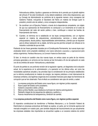 hidrocarburos sólidos, líquidos o gaseosos en términos de lo previsto por el párrafo séptimo
del artículo 27 de esta Constitución, la ley deberá establecer, entre otras disposiciones, que
su Consejo de Administración se conforme de la siguiente manera: cinco consejeros del
Gobierno Federal, incluyendo el Secretario del Ramo en materia de Energía quien lo
presidirá y tendrá voto de calidad, y cinco consejeros independientes.
V. Se coordinen con el Ejecutivo Federal, a través de la dependencia competente, con objeto
de que sus operaciones de financiamiento no conduzcan a un incremento en el costo de
financiamiento del resto del sector público o bien, contribuyan a reducir las fuentes de
financiamiento del mismo.
VI. Cuenten, en términos de lo establecido en las leyes correspondientes, con un régimen
especial en materia de adquisiciones, arrendamientos, servicios y obras públicas,
presupuestaria, deuda pública, responsabilidades administrativas y demás que se requieran
para la eficaz realización de su objeto, de forma que les permita competir con eficacia en la
industria o actividad de que se trate.
Partiendo de las líneas generales trazadas por el Constituyente Permanente, las nuevas leyes aquí
analizadas tienen como propósito establecer una nueva estructura corporativa y organizacional para
ambos organismos, Petróleos Mexicanos y la Comisión Federal de Electricidad.
Si bien, la minuta en cuestión crea dos nuevas leyes, en ambos casos se parte de los mismos
principios generales y en armonía con los mismos se han formulado a fin de dar aplicación en cada
uno de los ámbitos del sector: hidrocarburos y electricidad.
El punto de partida es una profunda revisión de la regulación vigente y el diagnóstico de la situación
actual, de la experiencia en la administración y la operación en los últimos años, así como las
necesidades operativas actuales y las previstas bajo la consideración de los principios establecidos
por la reforma constitucional en materia de energía, las mejores prácticas a nivel internacional de
empresas similares y las legítimas exigencias de la sociedad mexicana para atajar los fenómenos de
corrupción que se han observado. Para el efecto se consideraron seis ejes de cambio, a saber:
1. La empresa productiva del Estado como nueva figura, con régimen jurídico especial;
2. Nuevo papel del Estado como propietario;
3. Gobierno corporativo sólido y eficaz;
4. Marco jurídico flexible y que obedezca al principio de máxima autorregulación;
5. Rediseño integral de los esquemas de vigilancia y auditoría, y
6. Nuevos mecanismos de transparencia y rendición de cuentas.
1. La empresa productiva del Estado como nueva figura, con régimen jurídico especial.
El imperativo constitucional de transformar a Petróleos Mexicanos y a la Comisión Federal de
Electricidad en empresas productivas del Estado se explica, en parte, por la inminente apertura del
mercado energético en nuestro país, pero también después del reconocimiento de que actualmente
las empresas estatales más importantes se encuentran sujetas a un excesivo sistema de control
 