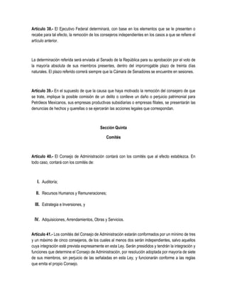 Artículo 38.- El Ejecutivo Federal determinará, con base en los elementos que se le presenten o
recabe para tal efecto, la remoción de los consejeros independientes en los casos a que se refiere el
artículo anterior.
La determinación referida será enviada al Senado de la República para su aprobación por el voto de
la mayoría absoluta de sus miembros presentes, dentro del improrrogable plazo de treinta días
naturales. El plazo referido correrá siempre que la Cámara de Senadores se encuentre en sesiones.
Artículo 39.- En el supuesto de que la causa que haya motivado la remoción del consejero de que
se trate, implique la posible comisión de un delito o conlleve un daño o perjuicio patrimonial para
Petróleos Mexicanos, sus empresas productivas subsidiarias o empresas filiales, se presentarán las
denuncias de hechos y querellas o se ejercerán las acciones legales que correspondan.
Sección Quinta
Comités
Artículo 40.- El Consejo de Administración contará con los comités que al efecto establezca. En
todo caso, contará con los comités de:
I. Auditoría;
II. Recursos Humanos y Remuneraciones;
III. Estrategia e Inversiones, y
IV. Adquisiciones, Arrendamientos, Obras y Servicios.
Artículo 41.- Los comités del Consejo de Administración estarán conformados por un mínimo de tres
y un máximo de cinco consejeros, de los cuales al menos dos serán independientes, salvo aquellos
cuya integración esté prevista expresamente en esta Ley. Serán presididos y tendrán la integración y
funciones que determine el Consejo de Administración, por resolución adoptada por mayoría de siete
de sus miembros, sin perjuicio de las señaladas en esta Ley, y funcionarán conforme a las reglas
que emita el propio Consejo.
 