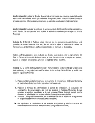 Los Comités podrán solicitar al Director General toda la información que requieran para el adecuado
ejercicio de sus funciones, misma que deberá ser entregada o puesta a disposición en el plazo que
al efecto determine el Consejo de Administración en las reglas señaladas en el párrafo anterior.
Los Comités podrán autorizar la asistencia de un representante del Director General a sus sesiones,
como invitado con voz pero sin voto, cuando lo estimen conveniente para el ejercicio de sus
funciones.
Artículo 42.- El Comité de Auditoría estará integrado por tres consejeros independientes y será
presidido, de manera rotatoria cada año, por uno de ellos, según lo determine el Consejo de
Administración. El Comité tendrá las funciones señaladas en el artículo 51 de esta Ley.
Podrán asistir a sus sesiones como invitados, con derecho a voz pero sin voto, un representante del
Director General; el titular de la Auditoría Interna, el titular del área jurídica, o cualquier otra persona,
cuando se considere conveniente y apropiado en razón del tema a discutirse.
Artículo 43.- El Comité de Recursos Humanos y Remuneraciones será presidido por un consejero
independiente y lo integrará al menos el Secretario de Hacienda y Crédito Público, y tendrá a su
cargo las siguientes funciones:
I. Proponer al Consejo de Administración el mecanismo de remuneración del Director General y
de los directivos de los tres niveles jerárquicos inferiores a éste;
II. Proponer al Consejo de Administración la política de contratación, de evaluación del
desempeño y de remuneraciones del resto del personal de Petróleos Mexicanos, de sus
empresas productivas subsidiarias y de sus empresas filiales, debiendo cumplir con lo
dispuesto en la legislación y el contrato colectivo de trabajo vigentes aplicables;
III. Auxiliar al Consejo de Administración, en los términos que éste le ordene, en el seguimiento
de las políticas de recursos humanos que haya aprobado;
IV. Dar seguimiento al cumplimiento de los acuerdos, compromisos y autorizaciones que, en
materia de recursos humanos, le especifique el Consejo de Administración;
 