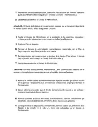 V. Proponer los convenios de capacitación, certificación y actualización que Petróleos Mexicanos
pueda suscribir con instituciones públicas y privadas, nacionales o internacionales, y
VI. Las demás que determine el Consejo de Administración.
Artículo 44.- El Comité de Estrategia e Inversiones será presidido por un consejero independiente
de manera rotatoria anual, y tendrá las siguientes funciones:
I. Auxiliar al Consejo de Administración en la aprobación de las directrices, prioridades y
políticas generales relacionadas con las inversiones de Petróleos Mexicanos;
II. Analizar el Plan de Negocios;
III. Formular al Consejo de Administración recomendaciones relacionadas con el Plan de
Negocios y sobre las políticas generales en la materia;
IV. Dar seguimiento a las inversiones que, en términos de la fracción IV del artículo 13 de esta
Ley, hayan sido autorizadas por el Consejo de Administración, y
V. Las demás que determine el Consejo de Administración.
Artículo 45.- El Comité de Adquisiciones, Arrendamientos, Obras y Servicios será presidido por un
consejero independiente de manera rotatoria anual, y tendrá las siguientes funciones:
I. Formular al Director General recomendaciones sobre aspectos concretos que puedan incluirse
en las políticas y disposiciones que, en materia de contrataciones, proponga al Consejo de
Administración;
II. Opinar sobre las propuestas que el Director General presente respecto a las políticas y
disposiciones en materia de contrataciones;
III. Formular opiniones, a solicitud del Consejo de Administración, sobre las contrataciones que
se sometan a consideración de éste, en términos de las disposiciones aplicables;
IV. Dar seguimiento a las adquisiciones, arrendamientos, servicios y obras que, en términos de la
fracción V del artículo 13 de esta Ley, hayan sido autorizadas por el Consejo de
Administración;
 