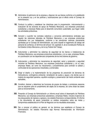 VI. Administrar el patrimonio de la empresa y disponer de sus bienes conforme a lo establecido
en la presente Ley y en las políticas y autorizaciones que al efecto emita el Consejo de
Administración;
VII. Conducir la política y establecer las directrices para la programación, instrumentación y
evaluación de las acciones de apoyo de Petróleos Mexicanos, sus empresas productivas
subsidiarias y empresas filiales para el desarrollo comunitario sustentable, que hagan viable
las actividades productivas;
VIII. Convenir y suscribir los contratos colectivos y convenios administrativos sindicales que
regulen las relaciones laborales de Petróleos Mexicanos y sus empresas productivas
subsidiarias con sus trabajadores, conforme a las previsiones máximas previamente
aprobadas por el Consejo de Administración, así como expedir el reglamento de trabajo del
personal de confianza, en términos del artículo 123, apartado A, de la Constitución Política de
los Estados Unidos Mexicanos y de la Ley Federal del Trabajo;
IX. Instrumentar y administrar los sistemas de seguridad de los bienes e instalaciones de
Petróleos Mexicanos, sus empresas productivas subsidiarias y, en su caso, empresas filiales,
en coordinación con las dependencias competentes de los tres órdenes de gobierno;
X. Instrumentar y administrar los mecanismos de seguridad, salud y protección y seguridad
industrial de Petróleos Mexicanos, sus empresas productivas subsidiarias y, en su caso,
empresas filiales, así como los mecanismos y procedimientos para controlar la calidad y
continuidad de las operaciones industriales y comerciales;
XI. Dirigir el diseño y la implementación de los programas de prevención de derrames de
hidrocarburos, contingencia ambiental, remediación de suelos y aguas y los demás que en
materia de seguridad operativa, equilibrio ecológico y preservación del medio ambiente sean
aplicables;
XII. Constituir, disolver y determinar las funciones de grupos de trabajo o comisiones asesoras
que se requieran para el cumplimiento del objeto de la empresa, así como dictar las bases
para su funcionamiento;
XIII. Presentar al Consejo de Administración un informe anual sobre el desempeño de Petróleos
Mexicanos, sus empresas productivas subsidiarias y empresas filiales, incluido el ejercicio de
los presupuestos de ingresos y egresos y los estados financieros correspondientes. El informe
y los documentos de apoyo contendrán un análisis comparativo sobre las metas y
compromisos establecidos en el Plan de Negocios con los resultados alcanzados;
XIV. Dar a conocer al público en general, en los términos que establezca el Consejo de
Administración, los estados financieros bajo Normas Internacionales de Información
Financiera;
 