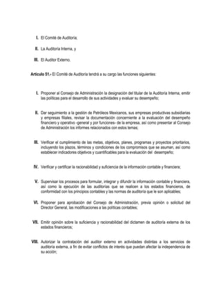 I. El Comité de Auditoría;
II. La Auditoría Interna, y
III. El Auditor Externo.
Artículo 51.- El Comité de Auditoría tendrá a su cargo las funciones siguientes:
I. Proponer al Consejo de Administración la designación del titular de la Auditoría Interna, emitir
las políticas para el desarrollo de sus actividades y evaluar su desempeño;
II. Dar seguimiento a la gestión de Petróleos Mexicanos, sus empresas productivas subsidiarias
y empresas filiales, revisar la documentación concerniente a la evaluación del desempeño
financiero y operativo -general y por funciones- de la empresa, así como presentar al Consejo
de Administración los informes relacionados con estos temas;
III. Verificar el cumplimiento de las metas, objetivos, planes, programas y proyectos prioritarios,
incluyendo los plazos, términos y condiciones de los compromisos que se asuman, así como
establecer indicadores objetivos y cuantificables para la evaluación del desempeño;
IV. Verificar y certificar la racionabilidad y suficiencia de la información contable y financiera;
V. Supervisar los procesos para formular, integrar y difundir la información contable y financiera,
así como la ejecución de las auditorías que se realicen a los estados financieros, de
conformidad con los principios contables y las normas de auditoría que le son aplicables;
VI. Proponer para aprobación del Consejo de Administración, previa opinión o solicitud del
Director General, las modificaciones a las políticas contables;
VII. Emitir opinión sobre la suficiencia y racionabilidad del dictamen de auditoría externa de los
estados financieros;
VIII. Autorizar la contratación del auditor externo en actividades distintas a los servicios de
auditoría externa, a fin de evitar conflictos de interés que puedan afectar la independencia de
su acción;
 