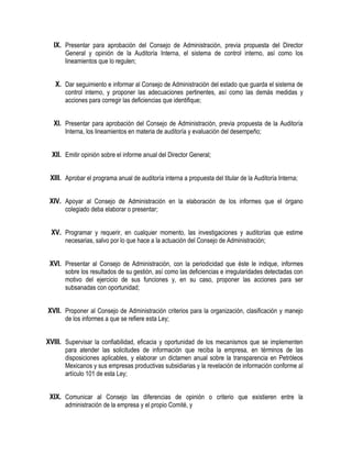 IX. Presentar para aprobación del Consejo de Administración, previa propuesta del Director
General y opinión de la Auditoría Interna, el sistema de control interno, así como los
lineamientos que lo regulen;
X. Dar seguimiento e informar al Consejo de Administración del estado que guarda el sistema de
control interno, y proponer las adecuaciones pertinentes, así como las demás medidas y
acciones para corregir las deficiencias que identifique;
XI. Presentar para aprobación del Consejo de Administración, previa propuesta de la Auditoría
Interna, los lineamientos en materia de auditoría y evaluación del desempeño;
XII. Emitir opinión sobre el informe anual del Director General;
XIII. Aprobar el programa anual de auditoría interna a propuesta del titular de la Auditoría Interna;
XIV. Apoyar al Consejo de Administración en la elaboración de los informes que el órgano
colegiado deba elaborar o presentar;
XV. Programar y requerir, en cualquier momento, las investigaciones y auditorías que estime
necesarias, salvo por lo que hace a la actuación del Consejo de Administración;
XVI. Presentar al Consejo de Administración, con la periodicidad que éste le indique, informes
sobre los resultados de su gestión, así como las deficiencias e irregularidades detectadas con
motivo del ejercicio de sus funciones y, en su caso, proponer las acciones para ser
subsanadas con oportunidad;
XVII. Proponer al Consejo de Administración criterios para la organización, clasificación y manejo
de los informes a que se refiere esta Ley;
XVIII. Supervisar la confiabilidad, eficacia y oportunidad de los mecanismos que se implementen
para atender las solicitudes de información que reciba la empresa, en términos de las
disposiciones aplicables, y elaborar un dictamen anual sobre la transparencia en Petróleos
Mexicanos y sus empresas productivas subsidiarias y la revelación de información conforme al
artículo 101 de esta Ley;
XIX. Comunicar al Consejo las diferencias de opinión o criterio que existieren entre la
administración de la empresa y el propio Comité, y
 