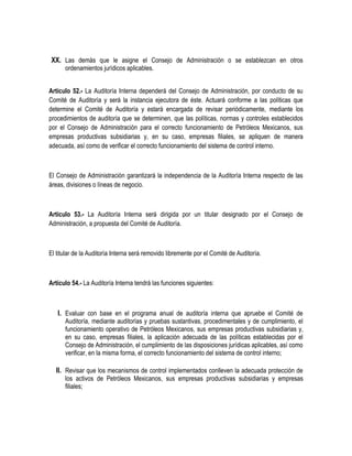 XX. Las demás que le asigne el Consejo de Administración o se establezcan en otros
ordenamientos jurídicos aplicables.
Artículo 52.- La Auditoría Interna dependerá del Consejo de Administración, por conducto de su
Comité de Auditoría y será la instancia ejecutora de éste. Actuará conforme a las políticas que
determine el Comité de Auditoría y estará encargada de revisar periódicamente, mediante los
procedimientos de auditoría que se determinen, que las políticas, normas y controles establecidos
por el Consejo de Administración para el correcto funcionamiento de Petróleos Mexicanos, sus
empresas productivas subsidiarias y, en su caso, empresas filiales, se apliquen de manera
adecuada, así como de verificar el correcto funcionamiento del sistema de control interno.
El Consejo de Administración garantizará la independencia de la Auditoría Interna respecto de las
áreas, divisiones o líneas de negocio.
Artículo 53.- La Auditoría Interna será dirigida por un titular designado por el Consejo de
Administración, a propuesta del Comité de Auditoría.
El titular de la Auditoría Interna será removido libremente por el Comité de Auditoría.
Artículo 54.- La Auditoría Interna tendrá las funciones siguientes:
I. Evaluar con base en el programa anual de auditoría interna que apruebe el Comité de
Auditoría, mediante auditorías y pruebas sustantivas, procedimentales y de cumplimiento, el
funcionamiento operativo de Petróleos Mexicanos, sus empresas productivas subsidiarias y,
en su caso, empresas filiales, la aplicación adecuada de las políticas establecidas por el
Consejo de Administración, el cumplimiento de las disposiciones jurídicas aplicables, así como
verificar, en la misma forma, el correcto funcionamiento del sistema de control interno;
II. Revisar que los mecanismos de control implementados conlleven la adecuada protección de
los activos de Petróleos Mexicanos, sus empresas productivas subsidiarias y empresas
filiales;
 