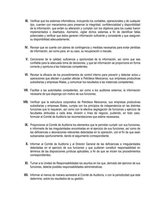 III. Verificar que los sistemas informáticos, incluyendo los contables, operacionales y de cualquier
tipo, cuenten con mecanismos para preservar la integridad, confidencialidad y disponibilidad
de la información, que eviten su alteración y cumplan con los objetivos para los cuales fueron
implementados o diseñados. Asimismo, vigilar dichos sistemas a fin de identificar fallas
potenciales y verificar que éstos generen información suficiente y consistente y que aseguren
su disponibilidad adecuadamente;
IV. Revisar que se cuente con planes de contingencia y medidas necesarias para evitar pérdidas
de información, así como para, en su caso, su recuperación o rescate;
V. Cerciorarse de la calidad, suficiencia y oportunidad de la información, así como que sea
confiable para la adecuada toma de decisiones, y que tal información se proporcione en forma
correcta y oportuna a las instancias competentes;
VI. Revisar la eficacia de los procedimientos de control interno para prevenir y detectar actos u
operaciones que afecten o puedan afectar a Petróleos Mexicanos, sus empresas productivas
subsidiarias y empresas filiales, y comunicar los resultados a las instancias competentes;
VII. Facilitar a las autoridades competentes, así como a los auditores externos, la información
necesaria de que disponga con motivo de sus funciones;
VIII. Verificar que la estructura corporativa de Petróleos Mexicanos, sus empresas productivas
subsidiarias y empresas filiales, cumpla con los principios de independencia en las distintas
funciones que lo requieran, así como con la efectiva segregación de funciones y ejercicio de
facultades atribuidas a cada área, división o línea de negocio, pudiendo, en todo caso,
formular al Comité de Auditoría las recomendaciones que estime necesarias;
IX. Proporcionar al Comité de Auditoría los elementos que le permitan cumplir con sus funciones,
e informarle de las irregularidades encontradas en el ejercicio de sus funciones, así como de
las deficiencias o desviaciones relevantes detectadas en la operación, con el fin de que sean
subsanadas oportunamente, dando el seguimiento correspondiente;
X. Informar al Comité de Auditoría y al Director General de las deficiencias e irregularidades
detectadas en el ejercicio de sus funciones y que pudieran constituir responsabilidad en
términos de las disposiciones jurídicas aplicables, a fin de que se inicien los procedimientos
correspondientes;
XI. Turnar a la Unidad de Responsabilidades los asuntos en los que, derivado del ejercicio de sus
funciones, detecte posibles responsabilidades administrativas;
XII. Informar al menos de manera semestral al Comité de Auditoría, o con la periodicidad que éste
determine, sobre los resultados de su gestión;
 