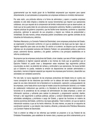 gubernamental que les impide gozar de la flexibilidad empresarial que requieren para operar
eficientemente, lo cual sobresale al compararlas con empresas similares en el ámbito internacional.
Por esta razón, una profunda reforma a la forma de administrar y operar a nuestras empresas
estatales no sólo debe dirigirse a dotarlas de nuevas herramientas que mejoren sus operaciones
cotidianas, sino que requiere de la comprensión del ámbito institucional en que se desenvuelven, de
modo que se les pueda dotar de una estructura empresarial autónoma, flexible y sustentada en las
mejores prácticas de gobierno corporativo, que les facilite tomar decisiones, aumentar su capacidad
productiva, optimizar la ejecución de sus proyectos y mejorar sus índices de productividad y
rentabilidad. De esta manera, ambas empresas podrán consolidarse como agentes centrales de las
industrias de hidrocarburos y eléctrica.
Petróleos Mexicanos y la Comisión Federal de Electricidad, como empresas productivas del Estado,
se organizarán y funcionarán conforme a lo que se establezca en las leyes que las rigen, bajo un
régimen específico para cada una de ellas. En adición a lo anterior, se dispone que las empresas
referidas son de propiedad exclusiva del Gobierno Federal, con personalidad jurídica y patrimonio
propio, autonomía técnica, operativa y de gestión, conforme a los principios establecidos en la
reforma constitucional.
Se propone que las empresas productivas del Estado, al ser creadas, que sea el Poder Legislativo el
que establezca el régimen especial aplicable a las mismas de modo que se garanticen que el
Ejecutivo Federal no pueda crear y desaparecer estas empresas bajo argumentos políticos
coyunturales; es decir, se pretende dar certeza y continuidad a sus operaciones. Se busca también
que el Gobierno no pueda, mediante la emisión de disposiciones de carácter administrativo o
secundario, mermar el régimen especial que requieren las empresas para funcionar y desarrollar sus
actividades con verdadera autonomía.
Por otro lado, la nueva regulación de las empresas productivas del Estado toma en cuenta una
nueva concepción de las relaciones que tendrán con la cabeza del sector energético. Se busca
pasar de una clara intervención de la Secretaría en la planeación, operación y presupuestación de
las empresas, como hasta ahora ocurre bajo el modelo actual de coordinación sectorial, a un modelo
de colaboración institucional que permita a la Secretaría de Energía ejercer debidamente sus
funciones en la presidencia de los consejos de administración de estas empresas y contar con
información oportuna y suficiente para realizar la planeación y programación sectorial; diseñar,
formular y dar seguimiento a políticas públicas; planear y conducir debidamente la realización de
actividades estratégicas y prioritarias a cargo del Estado, y ejercer las funciones en materia de
rectoría económica del Estado, conforme a las leyes aplicables. Todo lo anterior, sin que se repita la
intervención excesiva a que se ha hecho referencia. De esta manera, se pasa de un esquema de
coordinación sectorial a una relación más moderna, eficiente y ordenada entre Petróleos Mexicanos
y la Comisión Federal de Electricidad.
Todo lo anterior se refleja en las reformas que también se proponen a la Ley Federal de las
Entidades Paraestatales, para establecer de manera clara y expresa que dicho ordenamiento ya no
 