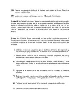 XIII. Presentar para aprobación del Comité de Auditoría, previa opinión del Director General, su
programa anual de trabajo, y
XIV. Las demás previstas en esta Ley o que determine el Consejo de Administración.
Artículo 55.- La Auditoría Interna podrá designar, previa aprobación del Consejo de Administración
en cada caso, delegados en cada una de las empresas productivas subsidiarias de Petróleos
Mexicanos, mismos que tendrán las funciones establecidas en el artículo 54 de esta Ley con
respecto a las empresas productivas subsidiarias correspondientes, y actuarán con base en las
políticas y lineamientos que establezca la Auditoría Interna, previa aprobación del Comité de
Auditoría.
Artículo 56.- El Director General implementará, con base en los lineamientos que apruebe el
Consejo de Administración, el sistema de control interno en Petróleos Mexicanos, sus empresas
productivas subsidiarias y, en su caso, empresas filiales, el cual tendrá como objetivos los
siguientes:
I. Establecer mecanismos que permitan prever, identificar, administrar, dar seguimiento y
evaluar los riesgos que puedan derivarse del desarrollo de las actividades de las empresas;
II. Prevenir, detectar y canalizar con las instancias y autoridades competentes, los actos y
omisiones que puedan constituir prácticas de corrupción;
III. Delimitar las funciones y operaciones entre las áreas, divisiones o líneas de negocio, a fin de
procurar eficiencia y eficacia en la realización de sus actividades y evitar conflictos de
interés;
IV. Coadyuvar a la observancia de las disposiciones jurídicas, contables y financieras
aplicables;
V. Contar con información financiera, económica, contable, jurídica y administrativa confiable y
oportuna por línea de negocios, que contribuya a la adecuada toma de decisiones;
VI. Propiciar el correcto funcionamiento de los sistemas de procesamiento de información, y
VII. Los demás que determine el Consejo de Administración.
 