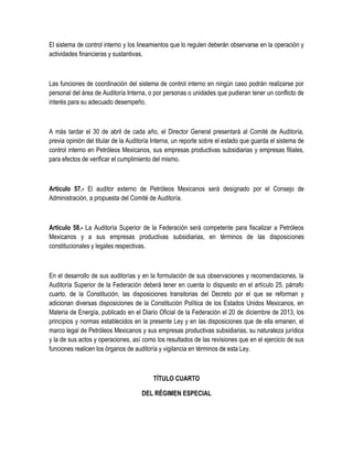 El sistema de control interno y los lineamientos que lo regulen deberán observarse en la operación y
actividades financieras y sustantivas.
Las funciones de coordinación del sistema de control interno en ningún caso podrán realizarse por
personal del área de Auditoría Interna, o por personas o unidades que pudieran tener un conflicto de
interés para su adecuado desempeño.
A más tardar el 30 de abril de cada año, el Director General presentará al Comité de Auditoría,
previa opinión del titular de la Auditoría Interna, un reporte sobre el estado que guarda el sistema de
control interno en Petróleos Mexicanos, sus empresas productivas subsidiarias y empresas filiales,
para efectos de verificar el cumplimiento del mismo.
Artículo 57.- El auditor externo de Petróleos Mexicanos será designado por el Consejo de
Administración, a propuesta del Comité de Auditoría.
Artículo 58.- La Auditoría Superior de la Federación será competente para fiscalizar a Petróleos
Mexicanos y a sus empresas productivas subsidiarias, en términos de las disposiciones
constitucionales y legales respectivas.
En el desarrollo de sus auditorías y en la formulación de sus observaciones y recomendaciones, la
Auditoría Superior de la Federación deberá tener en cuenta lo dispuesto en el artículo 25, párrafo
cuarto, de la Constitución, las disposiciones transitorias del Decreto por el que se reforman y
adicionan diversas disposiciones de la Constitución Política de los Estados Unidos Mexicanos, en
Materia de Energía, publicado en el Diario Oficial de la Federación el 20 de diciembre de 2013, los
principios y normas establecidos en la presente Ley y en las disposiciones que de ella emanen, el
marco legal de Petróleos Mexicanos y sus empresas productivas subsidiarias, su naturaleza jurídica
y la de sus actos y operaciones, así como los resultados de las revisiones que en el ejercicio de sus
funciones realicen los órganos de auditoría y vigilancia en términos de esta Ley.
TÍTULO CUARTO
DEL RÉGIMEN ESPECIAL
 