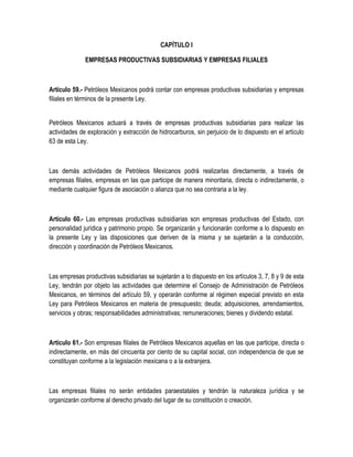 CAPÍTULO I
EMPRESAS PRODUCTIVAS SUBSIDIARIAS Y EMPRESAS FILIALES
Artículo 59.- Petróleos Mexicanos podrá contar con empresas productivas subsidiarias y empresas
filiales en términos de la presente Ley.
Petróleos Mexicanos actuará a través de empresas productivas subsidiarias para realizar las
actividades de exploración y extracción de hidrocarburos, sin perjuicio de lo dispuesto en el artículo
63 de esta Ley.
Las demás actividades de Petróleos Mexicanos podrá realizarlas directamente, a través de
empresas filiales, empresas en las que participe de manera minoritaria, directa o indirectamente, o
mediante cualquier figura de asociación o alianza que no sea contraria a la ley.
Artículo 60.- Las empresas productivas subsidiarias son empresas productivas del Estado, con
personalidad jurídica y patrimonio propio. Se organizarán y funcionarán conforme a lo dispuesto en
la presente Ley y las disposiciones que deriven de la misma y se sujetarán a la conducción,
dirección y coordinación de Petróleos Mexicanos.
Las empresas productivas subsidiarias se sujetarán a lo dispuesto en los artículos 3, 7, 8 y 9 de esta
Ley, tendrán por objeto las actividades que determine el Consejo de Administración de Petróleos
Mexicanos, en términos del artículo 59, y operarán conforme al régimen especial previsto en esta
Ley para Petróleos Mexicanos en materia de presupuesto; deuda; adquisiciones, arrendamientos,
servicios y obras; responsabilidades administrativas; remuneraciones; bienes y dividendo estatal.
Artículo 61.- Son empresas filiales de Petróleos Mexicanos aquellas en las que participe, directa o
indirectamente, en más del cincuenta por ciento de su capital social, con independencia de que se
constituyan conforme a la legislación mexicana o a la extranjera.
Las empresas filiales no serán entidades paraestatales y tendrán la naturaleza jurídica y se
organizarán conforme al derecho privado del lugar de su constitución o creación.
 