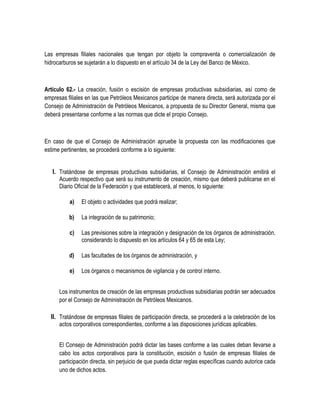 Las empresas filiales nacionales que tengan por objeto la compraventa o comercialización de
hidrocarburos se sujetarán a lo dispuesto en el artículo 34 de la Ley del Banco de México.
Artículo 62.- La creación, fusión o escisión de empresas productivas subsidiarias, así como de
empresas filiales en las que Petróleos Mexicanos participe de manera directa, será autorizada por el
Consejo de Administración de Petróleos Mexicanos, a propuesta de su Director General, misma que
deberá presentarse conforme a las normas que dicte el propio Consejo.
En caso de que el Consejo de Administración apruebe la propuesta con las modificaciones que
estime pertinentes, se procederá conforme a lo siguiente:
I. Tratándose de empresas productivas subsidiarias, el Consejo de Administración emitirá el
Acuerdo respectivo que será su instrumento de creación, mismo que deberá publicarse en el
Diario Oficial de la Federación y que establecerá, al menos, lo siguiente:
a) El objeto o actividades que podrá realizar;
b) La integración de su patrimonio;
c) Las previsiones sobre la integración y designación de los órganos de administración,
considerando lo dispuesto en los artículos 64 y 65 de esta Ley;
d) Las facultades de los órganos de administración, y
e) Los órganos o mecanismos de vigilancia y de control interno.
Los instrumentos de creación de las empresas productivas subsidiarias podrán ser adecuados
por el Consejo de Administración de Petróleos Mexicanos.
II. Tratándose de empresas filiales de participación directa, se procederá a la celebración de los
actos corporativos correspondientes, conforme a las disposiciones jurídicas aplicables.
El Consejo de Administración podrá dictar las bases conforme a las cuales deban llevarse a
cabo los actos corporativos para la constitución, escisión o fusión de empresas filiales de
participación directa, sin perjuicio de que pueda dictar reglas específicas cuando autorice cada
uno de dichos actos.
 