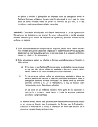 Al aprobar la creación o participación en empresas filiales de participación directa de
Petróleos Mexicanos, el Consejo de Administración determinará si, como parte del objeto
social de dichas empresas filiales, se preverá la posibilidad de que éstas, a su vez,
constituyan o participen en otras sociedades mercantiles.
Artículo 63.- Con sujeción a lo dispuesto en la Ley de Hidrocarburos, la Ley de Ingresos sobre
Hidrocarburos, las disposiciones que emanen de ambos ordenamientos, y demás aplicables,
Petróleos Mexicanos podrá realizar las actividades de exploración y extracción de hidrocarburos,
conforme a lo siguiente:
I. Si las actividades se realizan al amparo de una asignación, deberá actuar a través de una o
más empresas productivas subsidiarias, sin perjuicio de los contratos de servicios que puedan
celebrar para la mejor ejecución y operación en las áreas objeto de la asignación, en términos
de esta Ley y de la Ley de Hidrocarburos, y
II. Si las actividades se realizan por virtud de un Contrato para la Exploración y Extracción de
Hidrocarburos:
a) En los casos en que Petróleos Mexicanos realice la actividad de manera exclusiva,
sin que para tales efectos celebre una asociación o alianza con terceros, deberá
hacerlo a través de una o más empresas productivas subsidiarias, y
b) En los casos que pretenda realizar las actividades en asociación o alianza con
terceros, podrá hacerlo mediante la creación o participación en empresas filiales, la
participación minoritaria en otras sociedades o las demás formas de asociación
permitidas conforme a la Ley de Hidrocarburos, la Ley de Ingresos sobre
Hidrocarburos y demás disposiciones aplicables.
En los casos en que Petróleos Mexicanos forme parte de una asociación en
participación o consorcio, podrá hacerlo a través de empresas productivas
subsidiarias o empresas filiales.
Lo dispuesto en esta fracción será aplicable cuando Petróleos Mexicanos resulte ganador
en un proceso de licitación para la adjudicación del Contrato para la Exploración y
Extracción de Hidrocarburos o cuando la celebración del mismo sea resultado de un
proceso de migración de asignación a contrato.
 