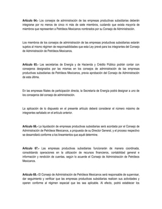 Artículo 64.- Los consejos de administración de las empresas productivas subsidiarias deberán
integrarse por no menos de cinco ni más de siete miembros, cuidando que exista mayoría de
miembros que representen a Petróleos Mexicanos nombrados por su Consejo de Administración.
Los miembros de los consejos de administración de las empresas productivas subsidiarias estarán
sujetos al mismo régimen de responsabilidades que esta Ley prevé para los integrantes del Consejo
de Administración de Petróleos Mexicanos.
Artículo 65.- Las secretarías de Energía y de Hacienda y Crédito Público podrán contar con
consejeros designados por las mismas en los consejos de administración de las empresas
productivas subsidiarias de Petróleos Mexicanos, previa aprobación del Consejo de Administración
de esta última.
En las empresas filiales de participación directa, la Secretaría de Energía podrá designar a uno de
los consejeros del consejo de administración.
La aplicación de lo dispuesto en el presente artículo deberá considerar el número máximo de
integrantes señalado en el artículo anterior.
Artículo 66.- La liquidación de empresas productivas subsidiarias será acordada por el Consejo de
Administración de Petróleos Mexicanos, a propuesta de su Director General, y el proceso respectivo
se desarrollará conforme a los lineamientos que aquél determine.
Artículo 67.- Las empresas productivas subsidiarias funcionarán de manera coordinada,
consolidando operaciones en la utilización de recursos financieros, contabilidad general e
información y rendición de cuentas, según lo acuerde el Consejo de Administración de Petróleos
Mexicanos.
Artículo 68.- El Consejo de Administración de Petróleos Mexicanos será responsable de supervisar,
dar seguimiento y verificar que las empresas productivas subsidiarias realicen sus actividades y
operen conforme al régimen especial que les sea aplicable. Al efecto, podrá establecer los
 