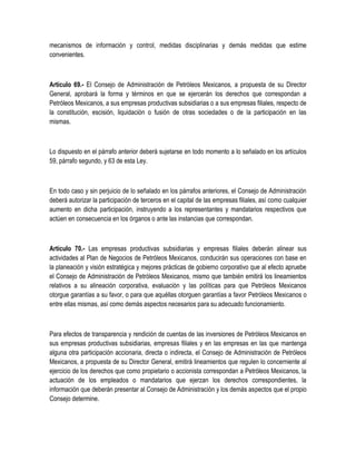 mecanismos de información y control, medidas disciplinarias y demás medidas que estime
convenientes.
Artículo 69.- El Consejo de Administración de Petróleos Mexicanos, a propuesta de su Director
General, aprobará la forma y términos en que se ejercerán los derechos que correspondan a
Petróleos Mexicanos, a sus empresas productivas subsidiarias o a sus empresas filiales, respecto de
la constitución, escisión, liquidación o fusión de otras sociedades o de la participación en las
mismas.
Lo dispuesto en el párrafo anterior deberá sujetarse en todo momento a lo señalado en los artículos
59, párrafo segundo, y 63 de esta Ley.
En todo caso y sin perjuicio de lo señalado en los párrafos anteriores, el Consejo de Administración
deberá autorizar la participación de terceros en el capital de las empresas filiales, así como cualquier
aumento en dicha participación, instruyendo a los representantes y mandatarios respectivos que
actúen en consecuencia en los órganos o ante las instancias que correspondan.
Artículo 70.- Las empresas productivas subsidiarias y empresas filiales deberán alinear sus
actividades al Plan de Negocios de Petróleos Mexicanos, conducirán sus operaciones con base en
la planeación y visión estratégica y mejores prácticas de gobierno corporativo que al efecto apruebe
el Consejo de Administración de Petróleos Mexicanos, mismo que también emitirá los lineamientos
relativos a su alineación corporativa, evaluación y las políticas para que Petróleos Mexicanos
otorgue garantías a su favor, o para que aquéllas otorguen garantías a favor Petróleos Mexicanos o
entre ellas mismas, así como demás aspectos necesarios para su adecuado funcionamiento.
Para efectos de transparencia y rendición de cuentas de las inversiones de Petróleos Mexicanos en
sus empresas productivas subsidiarias, empresas filiales y en las empresas en las que mantenga
alguna otra participación accionaria, directa o indirecta, el Consejo de Administración de Petróleos
Mexicanos, a propuesta de su Director General, emitirá lineamientos que regulen lo concerniente al
ejercicio de los derechos que como propietario o accionista correspondan a Petróleos Mexicanos, la
actuación de los empleados o mandatarios que ejerzan los derechos correspondientes, la
información que deberán presentar al Consejo de Administración y los demás aspectos que el propio
Consejo determine.
 