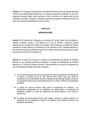 Artículo 71.- El Consejo de Administración de Petróleos Mexicanos emitirá las políticas generales
conforme a las cuales Petróleos Mexicanos o sus empresas productivas subsidiarias, así como sus
respectivas empresas filiales, podrán participar en forma minoritaria en el capital social de otras
sociedades mercantiles, nacionales o extranjeras, determinando aquellas inversiones relevantes que
deban ser previamente aprobadas por el propio Consejo.
CAPÍTULO II
REMUNERACIONES
Artículo 72.- En términos de lo dispuesto en los artículos 25, párrafo cuarto, de la Constitución y
Vigésimo Transitorio, fracción II, del Decreto por el que se reforman y adicionan diversas
disposiciones de la Constitución Política de los Estados Unidos Mexicanos, en Materia de Energía,
publicado en el Diario Oficial de la Federación el 20 de diciembre de 2013, Petróleos Mexicanos y
sus empresas productivas subsidiarias cuentan con un régimen de remuneraciones especial, distinto
del previsto en el artículo 127 constitucional.
Artículo 73.- Al ejercer sus funciones en materia de remuneraciones del personal de Petróleos
Mexicanos y sus empresas productivas subsidiarias, el Consejo de Administración de Petróleos
Mexicanos y su Comité de Recursos Humanos y Remuneraciones, de acuerdo al presupuesto de
servicios personales aprobado, observarán lo siguiente:
I. Las remuneraciones para el personal se calcularán de manera equivalente a las existentes en
la industria o actividad de que se trate, teniendo como criterio rector que, dadas las
condiciones en el mercado laboral nacional e internacional, las empresas cuenten y conserven
los trabajadores idóneos para cumplir eficazmente con su objeto, conforme a los tabuladores
aprobados;
II. La política de recursos humanos podrá prever el otorgamiento de incentivos o de
percepciones extraordinarias por el cumplimiento de metas sujetas a la evaluación del
desempeño, tomando en cuenta las condiciones del mercado laboral a nivel nacional e
internacional;
III. La política de remuneraciones tendrá como objetivo reconocer el esfuerzo laboral y la
contribución de los trabajadores al logro de los objetivos de la empresa, conforme a los
tabuladores aprobados, y
 