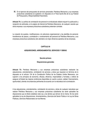 IV. En el ejercicio del presupuesto de servicios personales, Petróleos Mexicanos y sus empresas
productivas subsidiarias se sujetarán a lo dispuesto en el Título Quinto Bis de la Ley Federal
de Presupuesto y Responsabilidad Hacendaria.
Artículo 74.- La política de contratación de personal no sindicalizado deberá requerir la publicación y
recepción de solicitudes, en la página de Internet de Petróleos Mexicanos, de cualquier vacante que
dicha empresa o sus empresas productivas subsidiarias pretendan contratar.
La creación de puestos, modificaciones a la estructura organizacional y las plantillas de personal,
transferencia de plazas y contratación o nombramiento del personal de Petróleos Mexicanos y sus
empresas productivas subsidiarias sólo atenderá a la mejor eficiencia operativa de las empresas.
CAPÍTULO III
ADQUISICIONES, ARRENDAMIENTOS, SERVICIOS Y OBRAS
Sección primera
Disposiciones generales
Artículo 75.- Petróleos Mexicanos y sus empresas productivas subsidiarias realizarán las
adquisiciones, arrendamientos, contratación de servicios y obras que requieran en términos de lo
dispuesto en el artículo 134 de la Constitución Política de los Estados Unidos Mexicanos, con
sujeción a los principios de economía, eficacia, eficiencia, imparcialidad y honradez, a efecto de
asegurar al Estado las mejores condiciones disponibles en cuanto a precio, calidad, financiamiento,
oportunidad y demás circunstancias pertinentes de acuerdo con la naturaleza de la contratación.
A las adquisiciones, arrendamientos, contratación de servicios y obras de cualquier naturaleza que
realicen Petróleos Mexicanos y sus empresas productivas subsidiarias les serán aplicables las
disposiciones que al efecto establece esta Ley y las demás que deriven de la misma. No les serán
aplicables la Ley de Adquisiciones, Arrendamientos y Servicios del Sector Público ni la Ley de Obras
Públicas y Servicios Relacionados con las Mismas.
 
