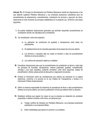 Artículo 76.- El Consejo de Administración de Petróleos Mexicanos emitirá las disposiciones a las
que deberán sujetarse Petróleos Mexicanos y sus empresas productivas subsidiarias para los
procedimientos de adquisiciones, arrendamientos, contratación de servicios y ejecución de obras,
observando en todo momento los principios establecidos en la presente Ley, conforme a las bases
siguientes:
I. Se podrán establecer disposiciones generales que permitan desarrollar procedimientos de
contratación acorde a la naturaleza de la contratación;
II. Se considerarán, entre otros aspectos:
a) La aplicación de condiciones de igualdad y transparencia entre todos los
participantes;
b) El establecimiento de los requisitos generales de las bases del concurso abierto;
c) Los términos y requisitos bajo los cuales se llevarán a cabo los procedimientos
distintos al concurso abierto, y
d) Los criterios de evaluación objetivos y medibles;
III. Considerar disposiciones para que los procedimientos de contratación se lleven a cabo bajo
los principios de honradez, transparencia, máxima publicidad, igualdad, competitividad,
sencillez y que sean expeditos, pudiendo considerar, entre otros esquemas, etapas de
precalificación, ofertas subsecuentes de descuento y negociación de precios;
IV. Publicar la información sobre las contrataciones que realicen las empresas en su página
electrónica, conforme a lo previsto en la Ley Federal de Transparencia y Acceso a la
Información Pública Gubernamental;
V. Definir la instancia responsable de dictaminar la procedencia de llevar a cabo procedimientos
distintos al concurso abierto, así como la justificación mínima que deberá incluir su decisión;
VI. Establecer políticas que regulen los casos en que la empresa se abstendrá de considerar
propuestas o celebrar contratos, entre otros, con personas que:
a) Tengan conflicto de intereses con Petróleos Mexicanos, sus empresas productivas
subsidiarias o sus empresas filiales;
b) Estén inhabilitadas para ejercer el comercio o su profesión;
 