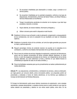 c) Se encuentren inhabilitadas para desempeñar un empleo, cargo o comisión en el
servicio público;
d) Se encuentren inhabilitadas por la autoridad competente, conforme a las leyes de
Adquisiciones, Arrendamientos y Servicios del Sector Público y de Obras Públicas y
Servicios Relacionados con las Mismas;
e) Tengan incumplimientos pendientes de solventar con la empresa o que éste haya
procedido a rescindir un contrato;
f) Hayan obtenido, de manera indebida, información privilegiada, y
g) Utilicen a terceros para evadir lo dispuesto en esta fracción;
VII. Establecer la forma en que se llevarán a cabo la planeación, programación y presupuestación
de las contrataciones, así como la evaluación de sus resultados con base en indicadores
objetivos;
VIII. Establecer el contenido mínimo de los contratos, así como las reglas generales que procuren
su mejor y oportuna ejecución;
IX. Requerir porcentajes mínimos de contenido nacional, de acuerdo con la naturaleza de la
contratación, y conforme a los tratados internacionales de los que México sea parte;
X. Para el caso de contratos de servicios integrales de exploración y extracción de hidrocarburos,
prever que los ingresos provenientes de dichos contratos deberán destinarse, en primer
término, a cubrir las erogaciones derivadas de los mismos, con independencia de los demás
ingresos obtenidos; así como determinar la forma y términos en que deberá llevarse la
contabilidad por separado de cada uno de estos contratos, y
XI. Prever las facilidades necesarias para que los procedimientos se realicen preferentemente por
medios electrónicos.
Artículo 77.- Las adquisiciones, arrendamientos y contratación de servicios y obras se efectuarán,
por regla general, por concurso abierto, previa convocatoria pública. Las propuestas podrán ser
presentadas y analizadas a través de medios electrónicos, en los términos que establezca el
Consejo de Administración de Petróleos Mexicanos.
El Consejo de Administración podrá prever distintos mecanismos de adjudicación, como subastas
ascendentes, subastas descendentes, o subastas al primer precio en sobre cerrado en cuyo caso los
sobres deberán ser presentados y abiertos en una misma sesión pública, entre otros. En los
 