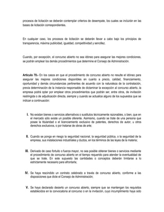 procesos de licitación se deberán contemplar criterios de desempate, los cuales se incluirán en las
bases de licitación correspondientes.
En cualquier caso, los procesos de licitación se deberán llevar a cabo bajo los principios de
transparencia, máxima publicidad, igualdad, competitividad y sencillez.
Cuando, por excepción, el concurso abierto no sea idóneo para asegurar las mejores condiciones,
se podrán emplear los demás procedimientos que determine el Consejo de Administración.
Artículo 78.- En los casos en que el procedimiento de concurso abierto no resulte el idóneo para
asegurar las mejores condiciones disponibles en cuanto a precio, calidad, financiamiento,
oportunidad y demás circunstancias pertinentes de acuerdo con la naturaleza de la contratación,
previa determinación de la instancia responsable de dictaminar la excepción al concurso abierto, la
empresa podrá optar por emplear otros procedimientos que podrán ser, entre otros, de invitación
restringida o de adjudicación directa, siempre y cuando se actualice alguno de los supuestos que se
indican a continuación:
I. No existan bienes o servicios alternativos o sustitutos técnicamente razonables, o bien, que en
el mercado sólo existe un posible oferente. Asimismo, cuando se trate de una persona que
posee la titularidad o el licenciamiento exclusivo de patentes, derechos de autor, u otros
derechos exclusivos, o por tratarse de obras de arte;
II. Cuando se ponga en riesgo la seguridad nacional, la seguridad pública, o la seguridad de la
empresa, sus instalaciones industriales y ductos, en los términos de las leyes de la materia;
III. Derivado de caso fortuito o fuerza mayor, no sea posible obtener bienes o servicios mediante
el procedimiento de concurso abierto en el tiempo requerido para atender la eventualidad de
que se trate. En este supuesto las cantidades o conceptos deberán limitarse a lo
estrictamente necesario para afrontarla;
IV. Se haya rescindido un contrato celebrado a través de concurso abierto, conforme a las
disposiciones que dicte el Consejo de Administración;
V. Se haya declarado desierto un concurso abierto, siempre que se mantengan los requisitos
establecidos en la convocatoria al concurso o en la invitación, cuyo incumplimiento haya sido
 