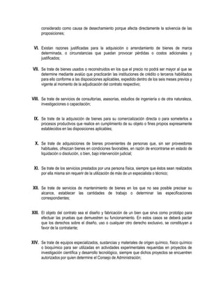 considerado como causa de desechamiento porque afecta directamente la solvencia de las
proposiciones;
VI. Existan razones justificadas para la adquisición o arrendamiento de bienes de marca
determinada, o circunstancias que puedan provocar pérdidas o costos adicionales y
justificados;
VII. Se trate de bienes usados o reconstruidos en los que el precio no podrá ser mayor al que se
determine mediante avalúo que practicarán las instituciones de crédito o terceros habilitados
para ello conforme a las disposiciones aplicables, expedido dentro de los seis meses previos y
vigente al momento de la adjudicación del contrato respectivo;
VIII. Se trate de servicios de consultorías, asesorías, estudios de ingeniería o de otra naturaleza,
investigaciones o capacitación;
IX. Se trate de la adquisición de bienes para su comercialización directa o para someterlos a
procesos productivos que realice en cumplimiento de su objeto o fines propios expresamente
establecidos en las disposiciones aplicables;
X. Se trate de adquisiciones de bienes provenientes de personas que, sin ser proveedores
habituales, ofrezcan bienes en condiciones favorables, en razón de encontrarse en estado de
liquidación o disolución, o bien, bajo intervención judicial;
XI. Se trate de los servicios prestados por una persona física, siempre que éstos sean realizados
por ella misma sin requerir de la utilización de más de un especialista o técnico;
XII. Se trate de servicios de mantenimiento de bienes en los que no sea posible precisar su
alcance, establecer las cantidades de trabajo o determinar las especificaciones
correspondientes;
XIII. El objeto del contrato sea el diseño y fabricación de un bien que sirva como prototipo para
efectuar las pruebas que demuestren su funcionamiento. En estos casos se deberá pactar
que los derechos sobre el diseño, uso o cualquier otro derecho exclusivo, se constituyan a
favor de la contratante;
XIV. Se trate de equipos especializados, sustancias y materiales de origen químico, físico químico
o bioquímico para ser utilizadas en actividades experimentales requeridas en proyectos de
investigación científica y desarrollo tecnológico, siempre que dichos proyectos se encuentren
autorizados por quien determine el Consejo de Administración;
 