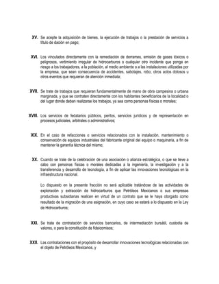 XV. Se acepte la adquisición de bienes, la ejecución de trabajos o la prestación de servicios a
título de dación en pago;
XVI. Los vinculados directamente con la remediación de derrames, emisión de gases tóxicos o
peligrosos, vertimiento irregular de hidrocarburos o cualquier otro incidente que ponga en
riesgo a los trabajadores, a la población, al medio ambiente o a las instalaciones utilizadas por
la empresa, que sean consecuencia de accidentes, sabotajes, robo, otros actos dolosos u
otros eventos que requieran de atención inmediata;
XVII. Se trate de trabajos que requieran fundamentalmente de mano de obra campesina o urbana
marginada, y que se contraten directamente con los habitantes beneficiarios de la localidad o
del lugar donde deban realizarse los trabajos, ya sea como personas físicas o morales;
XVIII. Los servicios de fedatarios públicos, peritos, servicios jurídicos y de representación en
procesos judiciales, arbitrales o administrativos;
XIX. En el caso de refacciones o servicios relacionados con la instalación, mantenimiento o
conservación de equipos industriales del fabricante original del equipo o maquinaria, a fin de
mantener la garantía técnica del mismo;
XX. Cuando se trate de la celebración de una asociación o alianza estratégica, o que se lleve a
cabo con personas físicas o morales dedicadas a la ingeniería, la investigación y a la
transferencia y desarrollo de tecnología, a fin de aplicar las innovaciones tecnológicas en la
infraestructura nacional.
Lo dispuesto en la presente fracción no será aplicable tratándose de las actividades de
exploración y extracción de hidrocarburos que Petróleos Mexicanos o sus empresas
productivas subsidiarias realicen en virtud de un contrato que se le haya otorgado como
resultado de la migración de una asignación, en cuyo caso se estará a lo dispuesto en la Ley
de Hidrocarburos;
XXI. Se trate de contratación de servicios bancarios, de intermediación bursátil, custodia de
valores, o para la constitución de fideicomisos;
XXII. Las contrataciones con el propósito de desarrollar innovaciones tecnológicas relacionadas con
el objeto de Petróleos Mexicanos, y
 