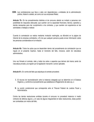 XXIII. Las contrataciones que lleve a cabo con dependencias y entidades de la administración
pública, federal o estatal, así como con sus empresas filiales.
Artículo 79.- En los procedimientos distintos al de concurso abierto se invitará a personas con
posibilidad de respuesta adecuada; que cuenten con la capacidad financiera, técnica, operativa y
demás necesarias para dar cumplimiento a los contratos, y que cuenten con experiencia en las
actividades o trabajos a realizar.
Cuando la contratación se realice mediante invitación restringida, se difundirá en la página de
Internet de la empresa contratante, a fin de que cualquier persona pueda enviar información sobre
las personas consideradas en la invitación.
Artículo 80.- Todos los actos que se desarrollen dentro del procedimiento de contratación que se
regula en el presente Capítulo, hasta el momento del fallo, inclusive, serán de naturaleza
administrativa.
Una vez firmado el contrato, éste y todos los actos o aspectos que deriven del mismo serán de
naturaleza privada y se regirán por la legislación mercantil o común aplicable.
Artículo 81.- En contra del fallo que adjudique el contrato procederá:
I. El recurso de reconsideración ante la instancia colegiada que se determine en el Estatuto
Orgánico, y conforme al procedimiento que establezca el Reglamento de esta Ley, o
II. La acción jurisdiccional que corresponda ante el Tribunal Federal de Justicia Fiscal y
Administrativa.
Contra las demás resoluciones emitidas durante el concurso no procederá instancia ni medio
ordinario de defensa alguno y, en caso de alguna irregularidad en tales resoluciones, éstas podrán
ser combatidas con motivo del fallo.
 