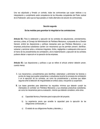 Una vez adjudicado y firmado un contrato, todas las controversias que surjan relativas a su
interpretación o cumplimiento serán competencia de los tribunales competentes del Poder Judicial
de la Federación, salvo que se haya pactado un medio alternativo de solución de controversias.
Sección segunda
De las medidas para garantizar la integridad en las contrataciones
Artículo 82.- Para la celebración y ejecución de los contratos de adquisiciones, arrendamientos,
servicios y obras, el Consejo de Administración de Petróleos Mexicanos, a propuesta de su Director
General, emitirá las disposiciones y políticas necesarias para que Petróleos Mexicanos y sus
empresas productivas subsidiarias cuenten con mecanismos que les permitan prevenir, identificar,
subsanar y sancionar actos u omisiones irregulares, ilícitos, negligentes o cualesquiera otros que en
el marco de los procedimientos de contratación y de la implementación y ejecución de los contratos
pudieran afectar o repercutir en la operación de las empresas.
Artículo 83.- Las disposiciones y políticas a que se refiere el artículo anterior deberán prever,
cuando menos:
I. Los mecanismos y procedimientos para identificar, sistematizar y administrar los factores o
puntos de riesgo que puedan presentarse o actualizarse durante los procesos de contratación
o en la ejecución de los contratos, así como los procedimientos y acciones que deban
seguirse ante la detección de irregularidades en ambos casos, incluyendo su suspensión;
II. Las bases generales para determinar los requisitos mínimos que deberán cumplir los
interesados en contratar con Petróleos Mexicanos y sus empresas productivas subsidiarias,
así como los mecanismos para su evaluación, mismos que deberán considerar, entre otros:
a) Capacidad técnica y financiera para la ejecución del proyecto;
b) La experiencia previa que acredite la capacidad para la ejecución de las
obligaciones contractuales, y
c) El estado de sus obligaciones fiscales y laborales, y
 