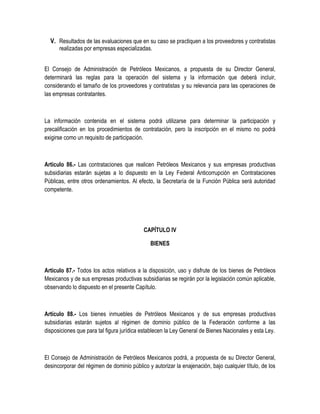 V. Resultados de las evaluaciones que en su caso se practiquen a los proveedores y contratistas
realizadas por empresas especializadas.
El Consejo de Administración de Petróleos Mexicanos, a propuesta de su Director General,
determinará las reglas para la operación del sistema y la información que deberá incluir,
considerando el tamaño de los proveedores y contratistas y su relevancia para las operaciones de
las empresas contratantes.
La información contenida en el sistema podrá utilizarse para determinar la participación y
precalificación en los procedimientos de contratación, pero la inscripción en el mismo no podrá
exigirse como un requisito de participación.
Artículo 86.- Las contrataciones que realicen Petróleos Mexicanos y sus empresas productivas
subsidiarias estarán sujetas a lo dispuesto en la Ley Federal Anticorrupción en Contrataciones
Públicas, entre otros ordenamientos. Al efecto, la Secretaría de la Función Pública será autoridad
competente.
CAPÍTULO IV
BIENES
Artículo 87.- Todos los actos relativos a la disposición, uso y disfrute de los bienes de Petróleos
Mexicanos y de sus empresas productivas subsidiarias se regirán por la legislación común aplicable,
observando lo dispuesto en el presente Capítulo.
Artículo 88.- Los bienes inmuebles de Petróleos Mexicanos y de sus empresas productivas
subsidiarias estarán sujetos al régimen de dominio público de la Federación conforme a las
disposiciones que para tal figura jurídica establecen la Ley General de Bienes Nacionales y esta Ley.
El Consejo de Administración de Petróleos Mexicanos podrá, a propuesta de su Director General,
desincorporar del régimen de dominio público y autorizar la enajenación, bajo cualquier título, de los
 