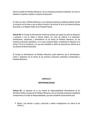 bienes inmuebles de Petróleos Mexicanos y de sus empresas productivas subsidiarias, así como su
afectación en garantía, hipoteca o cualquier otro gravamen.
En todos los casos, Petróleos Mexicanos y sus empresas productivas subsidiarias deberán tramitar
la inscripción de los títulos a que se refiere la fracción I del artículo 42 de la Ley General de Bienes
Nacionales, en el Registro Público de la Propiedad Federal.
Artículo 89.- El Consejo de Administración emitirá las políticas que regulen los actos de disposición
y gravamen a que se refiere el artículo anterior, así como las relativas a la adquisición,
arrendamiento, enajenación y administración de los bienes de Petróleos Mexicanos, de sus
empresas productivas subsidiarias y, en su caso, empresas filiales, considerando lo dispuesto en el
artículo 134 de la Constitución y sin que sean aplicables al efecto las disposiciones relativas de la
Ley General de Bienes Nacionales.
El Consejo de Administración de Petróleos Mexicanos podrá determinar que la administración,
control y disposición de los bienes de las empresas productivas subsidiarias corresponderá a
Petróleos Mexicanos.
CAPÍTULO V
RESPONSABILIDADES
Artículo 90.- La aplicación de la Ley Federal de Responsabilidades Administrativas de los
Servidores Públicos al personal de Petróleos Mexicanos y de sus empresas productivas subsidiarias
corresponderá a la Unidad de Responsabilidades, que será competente exclusivamente para:
I. Recibir y dar atención a quejas y denuncias y realizar investigaciones con motivo de las
mismas, y
 