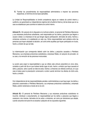 II. Tramitar los procedimientos de responsabilidad administrativa e imponer las sanciones
respectivas, en términos de las leyes aplicables.
La Unidad de Responsabilidades no tendrá competencia alguna en materia de control interno y
auditoría y se garantizará su independencia orgánica de la Auditoría Interna y de las áreas que en su
caso se establezcan para coordinar el sistema de control interno.
Artículo 91.- Sin perjuicio de lo dispuesto en el artículo anterior, el personal de Petróleos Mexicanos
y sus empresas productivas subsidiarias, será responsable por los daños y perjuicios que llegare a
causar a éstas o a empresas en las que tengan alguna participación, derivados de actos, hechos u
omisiones contrarios a lo establecido en esta Ley. Dicha responsabilidad será solidaria entre las
personas que hayan adoptado la decisión, así como entre aquéllas que hayan participado en el acto,
hecho u omisión de que se trate.
La indemnización que corresponda deberá cubrir los daños y perjuicios causados a Petróleos
Mexicanos, sus empresas productivas subsidiarias y empresas filiales, sin perjuicio de proceder, en
su caso, a la remoción de las personas involucradas.
La acción para exigir la responsabilidad a que se refiere este artículo prescribirá en cinco años,
contados a partir del día en que hubiere tenido lugar el acto, hecho u omisión que haya causado el
daño y perjuicio, salvo cuando se trate de actos, hechos u omisiones con efectos continuos, en cuyo
caso el plazo para la prescripción comenzará a contar cuando terminen los efectos de dicho acto,
hecho u omisión.
Con independencia de las responsabilidades penales o administrativas a que haya lugar, los daños y
perjuicios ocasionados a Petróleos Mexicanos, sus empresas productivas subsidiarias y empresas
filiales, podrán reclamarse a través de la vía civil.
Artículo 92.- El personal de Petróleos Mexicanos y sus empresas productivas subsidiarias no
incurrirá, individual o conjuntamente, en responsabilidad por los daños o perjuicios que llegare a
ocasionar a las mismas, derivados de los actos u omisiones, así como por decisiones que adopte,
cuando actuando de buena fe se actualice cualquiera de los supuestos siguientes:
 