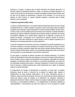 Conforme a lo anterior, el enfoque sobre el diseño institucional de Petróleos Mexicanos y la
Comisión Federal de Electricidad transforma el papel y la injerencia del Estado Mexicano en su
manejo, de tal manera que las decisiones concretas de estrategia empresarial sean tomadas, caso
por caso, por los órganos de administración y dirección de las empresas, a fin de que ello se
traduzca, en última instancia, en mejores resultados operativos y financieros para el Estado
Mexicano, como su propietario.
3. Gobierno corporativo sólido y eficaz.
La reforma a Petróleos Mexicanos y a la Comisión Federal de Electricidad tiene como punto medular
el establecimiento de un modelo de gobierno corporativo moderno que abarque todos los aspectos
necesarios para el adecuado y óptimo desempeño de nuestras empresas estatales. De esta manera,
en todos y cada uno de los apartados de las nuevas leyes que se proponen, se dibujan elementos y
esquemas que integran el gobierno corporativo de las empresas: desde la separación de funciones
de propietario señaladas en el numeral anterior, pasando por la integración y funciones de los
órganos de dirección y concluyendo con los mecanismos de vigilancia, rendición de cuentas y
transparencia. Todos ellos contribuyen de manera decisiva a que los objetivos propuestos por el
Estado para sus empresas productivas se cumplan cabalmente.
A partir de la experiencia de los últimos cinco años y considerando los estudios específicos que se
han hecho al respecto, en las leyes contenidas en el proyecto de decreto de la minuta en comento
se propone un gobierno corporativo integral tanto para ambas empresas (Petróleos Mexicanos y la
Comisión Federal de Electricidad), conforme a las características especiales de cada una de ellas y
de los mercados en los que participarán a nivel nacional e internacional.
En este sentido, la propuesta de gobierno corporativo para Petróleos Mexicanos y la Comisión
Federal de Electricidad se centra entre otros aspectos, en convertir al Consejo de Administración no
sólo en el órgano máximo y superior de administración de las empresas, responsable de la dirección
estratégica y la planeación integral, sino también en uno altamente especializado, que cuente con
las herramientas necesarias para evaluar y monitorear directamente la marcha de las empresas y
tomar las acciones y medidas necesarias para cumplir exitosamente con su objeto, sin injerencias
externas o de partes interesadas.
El fortalecimiento del Consejo de Administración se desarrolla, en primer lugar, al conferirle
atribuciones claras de mando y conducción de la empresa. En segundo lugar, mediante el
establecimiento de ciertas garantías institucionales a fin de evitar intromisiones externas –e
indebidas– respecto a la toma de decisiones, como son: a) la incorporación de estrictos requisitos de
acceso para ocupar el cargo de consejero; b) la modificación a su integración, reduciendo la
participación del Gobierno Federal y creando la figura de consejeros independientes que sólo podrán
removerse por causa legalmente justificada, y c) el establecimiento de regímenes especiales de
responsabilidades y remuneraciones que sean más acordes con los de empresas de carácter
 