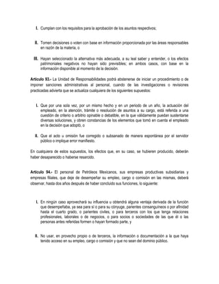 I. Cumplan con los requisitos para la aprobación de los asuntos respectivos;
II. Tomen decisiones o voten con base en información proporcionada por las áreas responsables
en razón de la materia, o
III. Hayan seleccionado la alternativa más adecuada, a su leal saber y entender, o los efectos
patrimoniales negativos no hayan sido previsibles; en ambos casos, con base en la
información disponible al momento de la decisión.
Artículo 93.- La Unidad de Responsabilidades podrá abstenerse de iniciar un procedimiento o de
imponer sanciones administrativas al personal, cuando de las investigaciones o revisiones
practicadas advierta que se actualiza cualquiera de los siguientes supuestos:
I. Que por una sola vez, por un mismo hecho y en un periodo de un año, la actuación del
empleado, en la atención, trámite o resolución de asuntos a su cargo, está referida a una
cuestión de criterio o arbitrio opinable o debatible, en la que válidamente puedan sustentarse
diversas soluciones, y obren constancias de los elementos que tomó en cuenta el empleado
en la decisión que adoptó, o
II. Que el acto u omisión fue corregido o subsanado de manera espontánea por el servidor
público o implique error manifiesto.
En cualquiera de estos supuestos, los efectos que, en su caso, se hubieren producido, deberán
haber desaparecido o haberse resarcido.
Artículo 94.- El personal de Petróleos Mexicanos, sus empresas productivas subsidiarias y
empresas filiales, que deje de desempeñar su empleo, cargo o comisión en las mismas, deberá
observar, hasta dos años después de haber concluido sus funciones, lo siguiente:
I. En ningún caso aprovechará su influencia u obtendrá alguna ventaja derivada de la función
que desempeñaba, ya sea para sí o para su cónyuge, parientes consanguíneos o por afinidad
hasta el cuarto grado, o parientes civiles, o para terceros con los que tenga relaciones
profesionales, laborales o de negocios, o para socios o sociedades de las que él o las
personas antes referidas formen o hayan formado parte, y
II. No usar, en provecho propio o de terceros, la información o documentación a la que haya
tenido acceso en su empleo, cargo o comisión y que no sean del dominio público.
 