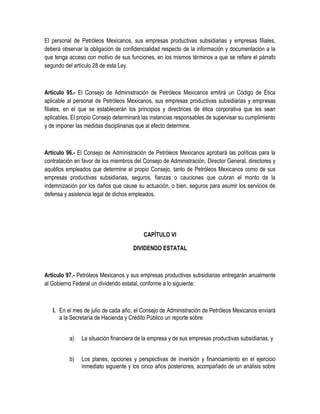 El personal de Petróleos Mexicanos, sus empresas productivas subsidiarias y empresas filiales,
deberá observar la obligación de confidencialidad respecto de la información y documentación a la
que tenga acceso con motivo de sus funciones, en los mismos términos a que se refiere el párrafo
segundo del artículo 28 de esta Ley.
Artículo 95.- El Consejo de Administración de Petróleos Mexicanos emitirá un Código de Ética
aplicable al personal de Petróleos Mexicanos, sus empresas productivas subsidiarias y empresas
filiales, en el que se establecerán los principios y directrices de ética corporativa que les sean
aplicables. El propio Consejo determinará las instancias responsables de supervisar su cumplimiento
y de imponer las medidas disciplinarias que al efecto determine.
Artículo 96.- El Consejo de Administración de Petróleos Mexicanos aprobará las políticas para la
contratación en favor de los miembros del Consejo de Administración, Director General, directores y
aquéllos empleados que determine el propio Consejo, tanto de Petróleos Mexicanos como de sus
empresas productivas subsidiarias, seguros, fianzas o cauciones que cubran el monto de la
indemnización por los daños que cause su actuación, o bien, seguros para asumir los servicios de
defensa y asistencia legal de dichos empleados.
CAPÍTULO VI
DIVIDENDO ESTATAL
Artículo 97.- Petróleos Mexicanos y sus empresas productivas subsidiarias entregarán anualmente
al Gobierno Federal un dividendo estatal, conforme a lo siguiente:
I. En el mes de julio de cada año, el Consejo de Administración de Petróleos Mexicanos enviará
a la Secretaría de Hacienda y Crédito Público un reporte sobre:
a) La situación financiera de la empresa y de sus empresas productivas subsidiarias, y
b) Los planes, opciones y perspectivas de inversión y financiamiento en el ejercicio
inmediato siguiente y los cinco años posteriores, acompañado de un análisis sobre
 