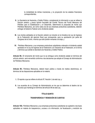 la rentabilidad de dichas inversiones, y la proyección de los estados financieros
correspondientes;
II. La Secretaría de Hacienda y Crédito Público, considerando la información a que se refiere la
fracción anterior y previa opinión favorable del Comité Técnico del Fondo Mexicano del
Petróleo para la Estabilización y el Desarrollo, determinará la propuesta de monto que
Petróleos Mexicanos, así como cada una de sus empresas productivas subsidiarias, deberán
entregar al Gobierno Federal como dividendo estatal;
III. Los montos señalados en la fracción anterior se incluirán en la Iniciativa de Ley de Ingresos
de la Federación del ejercicio fiscal que corresponda, para su aprobación por parte del
Congreso de la Unión, mismos que sólo podrán revisarse a la baja, y
IV. Petróleos Mexicanos y sus empresas productivas subsidiarias enterarán el dividendo estatal
aprobado en la Ley de Ingresos de la Federación a la Tesorería de la Federación, en la forma
y términos que señale la Secretaría de Hacienda y Crédito Público.
Artículo 98.- El remanente del monto que no se entregue como dividendo estatal en términos del
artículo anterior, será reinvertido conforme a las decisiones que adopte el Consejo de Administración
de Petróleos Mexicanos.
Artículo 99.- Petróleos Mexicanos, deberá hacer público a través de medios electrónicos, en
términos de las disposiciones aplicables en la materia:
I. El reporte a que se refiere el artículo 97, fracción I, de esta Ley, y
II. Los acuerdos de su Consejo de Administración en los que se determine el destino de los
recursos que mantenga en términos del artículo 98 de esta Ley.
TÍTULO QUINTO
TRANSPARENCIA Y RENDICIÓN DE CUENTAS
Artículo 100.- Petróleos Mexicanos y sus empresas productivas subsidiarias se sujetarán a las leyes
aplicables en materia de trasparencia y acceso a la información, de fiscalización y rendición de
 