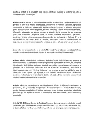 cuentas y combate a la corrupción, para prevenir, identificar, investigar y sancionar los actos u
omisiones que las contravengan.
Artículo 101.- Sin perjuicio de las obligaciones en materia de trasparencia y acceso a la información
previstas en la ley de la materia, el Consejo de Administración de Petróleos Mexicanos, a propuesta
de su Comité de Auditoría y previa opinión del Director General, proveerá lo necesario para que se
ponga a disposición del público en general, en forma periódica y a través de su página de Internet,
información actualizada que permita conocer la situación de la empresa, de sus empresas
productivas subsidiarias y empresas filiales, en materia financiera, administrativa, operacional,
económica y jurídica, así como sus riesgos, de conformidad con lo dispuesto en el artículo 104 de la
Ley del Mercado de Valores, y con el contenido, periodicidad y alcances que determinen las
disposiciones administrativas aplicables a las emisoras de valores referidos en el precepto señalado.
Los eventos relevantes señalados en el artículo 104, fracción V, de la Ley del Mercado de Valores,
deberán comunicarse de inmediato al Consejo de Administración de Petróleos Mexicanos.
Artículo 102.- En cumplimiento a lo dispuesto por la Ley Federal de Transparencia y Acceso a la
Información Pública Gubernamental y demás disposiciones aplicables en la materia, el Consejo de
Administración de Petróleos Mexicanos adoptará las medidas necesarias para el resguardo y
protección de la información relacionada con las actividades empresariales, económicas e
industriales que desarrollen Petróleos Mexicanos y sus empresas productivas subsidiarias para la
consecución de sus objetos, y que signifique el poder obtener o mantener una ventaja competitiva o
económica frente a terceros en la realización de tales actividades. Dicha información se considerará
comercial reservada en términos de la citada ley.
Artículo 103.- En el cumplimiento de las obligaciones de difusión de información previstas en la
presente Ley, la Ley Federal de Transparencia y Acceso a la Información Pública Gubernamental y
demás disposiciones aplicables, Petróleos Mexicanos y sus empresas productivas subsidiarias
procurarán que los informes o reportes se presenten de forma clara, sencilla, precisa, confiable y
actualizada.
Artículo 104.- El Director General de Petróleos Mexicanos deberá presentar, a más tardar en abril
de cada año, para aprobación del Consejo de Administración y, por conducto del Presidente de éste,
al Ejecutivo Federal y al Congreso de la Unión, un informe que contenga como mínimo lo siguiente:
 