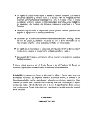 I. Un reporte del Director General sobre la marcha de Petróleos Mexicanos, sus empresas
productivas subsidiarias y empresas filiales y, en su caso, sobre los principales proyectos
existentes. Dicho reporte deberá realizarse por línea o rama de negocios, además de emplear
indicadores o parámetros usuales a nivel internacional para la correcta y puntual medición de
los resultados y estar vinculado a los objetivos y metas que se hayan fijado en el Plan de
Negocios;
II. La explicación y declaración de las principales políticas y criterios contables y de información
seguidos en la preparación de la información financiera;
III. Los estados que muestren la situación financiera de Petróleos Mexicanos durante y a la fecha
de cierre del ejercicio, sus cambios y resultados, así como la demás información que sea
necesaria para completar o aclarar los datos suministrados con dichos estados;
IV. Un reporte sobre el ejercicio de su presupuesto, en el que se incluyan las desviaciones en
montos, tiempo y alcance de ejecución de los contratos que se lleven a cabo, y
V. La evaluación del Consejo de Administración sobre la ejecución de los programas anuales de
Petróleos Mexicanos.
El informe deberá suscribirse por el Director General y por el Presidente del Consejo de
Administración y deberá difundirse en la página de Internet de Petróleos Mexicanos.
Artículo 105.- Los miembros del Consejo de Administración, el Director General y todo el personal
de Petróleos Mexicanos y sus empresas productivas subsidiarias deberán, en términos de las
disposiciones aplicables, reportar a las instancias y autoridades competentes, a las personas físicas
o morales que realicen actos u omisiones contrarios a la ley, entre otros, los que tengan por objeto o
consecuencia directa o indirecta influir en la toma de decisión de algún funcionario de las empresas
o de los miembros del Consejo de Administración, para obtener un beneficio económico personal,
directo o indirecto.
TÍTULO SEXTO
OTRAS DISPOSICIONES
 