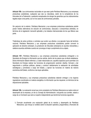 Artículo 106.- Las controversias nacionales en que sean parte Petróleos Mexicanos y sus empresas
productivas subsidiarias, cualquiera que sea su naturaleza, serán de la competencia de los
tribunales de la Federación, quedando exceptuados de otorgar las garantías que los ordenamientos
legales exijan a las partes, aun en los casos de controversias judiciales.
Sin perjuicio de lo anterior, Petróleos Mexicanos y sus empresas productivas subsidiarias podrán
pactar medios alternativos de solución de controversias, cláusulas o compromisos arbitrales, en
términos de la legislación mercantil aplicable y los tratados internacionales de los que México sea
parte.
Tratándose de actos jurídicos o contratos que surtan sus efectos o se ejecuten fuera del territorio
nacional, Petróleos Mexicanos y sus empresas productivas subsidiarias podrán convenir la
aplicación de derecho extranjero, la jurisdicción de tribunales extranjeros en asuntos mercantiles y
celebrar acuerdos arbitrales cuando así convenga al mejor cumplimiento de su objeto.
Artículo 107.- Petróleos Mexicanos y sus empresas productivas subsidiarias entregarán a la
Secretaría de Energía la información que les solicite, dentro de los plazos que al efecto establezca.
Dicha información deberá referirse a, o estar relacionada con, aquellos aspectos que le permitan a la
Secretaría de Energía realizar las funciones de programación sectorial, diseñar, formular y dar
seguimiento a políticas públicas, planear y conducir debidamente la realización de actividades
estratégicas y prioritarias a cargo del Estado, y ejercer las funciones en materia de rectoría
económica del Estado, conforme a las leyes aplicables.
Petróleos Mexicanos y sus empresas productivas subsidiarias deberán entregar a los órganos
reguladores coordinados en materia energética, la información que les requieran, en términos de las
disposiciones aplicables.
Artículo 108.- La evaluación anual que como propietario de Petróleos Mexicanos se realice sobre el
desempeño de la empresa y el de su Consejo de Administración, incluyendo sus comités, estará a
cargo de un Comisario que será un experto independiente que tendrá las funciones siguientes:
I. Formular anualmente una evaluación global de la marcha y desempeño de Petróleos
Mexicanos, que incluya un análisis sobre la situación operativa, programática y financiera de
 