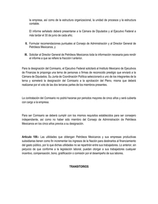 la empresa, así como de la estructura organizacional, la unidad de procesos y la estructura
contable.
El informe señalado deberá presentarse a la Cámara de Diputados y al Ejecutivo Federal a
más tardar el 30 de junio de cada año;
II. Formular recomendaciones puntuales al Consejo de Administración y al Director General de
Petróleos Mexicanos, y
III. Solicitar al Director General de Petróleos Mexicanos toda la información necesaria para rendir
el informe a que se refiere la fracción I anterior.
Para la designación del Comisario, el Ejecutivo Federal solicitará al Instituto Mexicano de Ejecutivos
de Finanzas le proponga una terna de personas o firmas de reconocido prestigio que enviará a la
Cámara de Diputados. Su Junta de Coordinación Política seleccionará a uno de los integrantes de la
terna y someterá la designación del Comisario a la aprobación del Pleno, misma que deberá
realizarse por el voto de las dos terceras partes de los miembros presentes.
La contratación del Comisario no podrá hacerse por periodos mayores de cinco años y será cubierta
con cargo a la empresa.
Para ser Comisario se deberá cumplir con los mismos requisitos establecidos para ser consejero
independiente, así como no haber sido miembro del Consejo de Administración de Petróleos
Mexicanos en los cinco años previos a su designación.
Artículo 109.- Las utilidades que obtengan Petróleos Mexicanos y sus empresas productivas
subsidiarias tienen como fin incrementar los ingresos de la Nación para destinarlos al financiamiento
del gasto público, por lo que dichas utilidades no se repartirán entre sus trabajadores. Lo anterior, sin
perjuicio de que conforme a la legislación laboral, puedan otorgar a sus trabajadores cualquier
incentivo, compensación, bono, gratificación o comisión por el desempeño de sus labores.
TRANSITORIOS
 