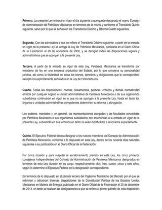 Primero. La presente Ley entrará en vigor el día siguiente a que quede designado el nuevo Consejo
de Administración de Petróleos Mexicanos en términos de la misma y conforme al Transitorio Quinto
siguiente, salvo por lo que se señala en los Transitorios Décimo y Décimo Cuarto siguientes.
Segundo. Con las salvedades a que se refiere el Transitorio Décimo siguiente, a partir de la entrada
en vigor de la presente Ley se abroga la Ley de Petróleos Mexicanos, publicada en el Diario Oficial
de la Federación el 28 de noviembre de 2008, y se derogan todas las disposiciones legales y
administrativas que se opongan a la presente Ley.
Tercero. A partir de la entrada en vigor de esta Ley, Petróleos Mexicanos se transforma por
ministerio de ley en una empresa productiva del Estado, por lo que conserva su personalidad
jurídica, así como la titularidad de todos los bienes, derechos y obligaciones que le corresponden,
excepto los explícitamente señalados en la Ley de Hidrocarburos.
Cuarto. Todas las disposiciones, normas, lineamientos, políticas, criterios y demás normatividad
emitida por cualquier órgano o unidad administrativa de Petróleos Mexicanos o de sus organismos
subsidiarios continuarán en vigor en lo que no se opongan a la presente Ley, hasta en tanto los
órganos o unidades administrativas competentes determinen su reforma o abrogación.
Los poderes, mandatos y, en general, las representaciones otorgadas y las facultades concedidas
por Petróleos Mexicanos o sus organismos subsidiarios con anterioridad a la entrada en vigor de la
presente Ley, subsistirán en sus términos en tanto no sean modificados o revocados expresamente.
Quinto. El Ejecutivo Federal deberá designar a los nuevos miembros del Consejo de Administración
de Petróleos Mexicanos, conforme a lo dispuesto en esta Ley, dentro de los noventa días naturales
siguientes a su publicación en el Diario Oficial de la Federación.
Por única ocasión y para respetar el escalonamiento previsto en esta Ley, los cinco primeros
consejeros independientes del Consejo de Administración de Petróleos Mexicanos designados en
términos de esta Ley durarán en su cargo, respectivamente, dos, tres, cuatro, cinco y seis años,
según lo determine el Ejecutivo Federal en la designación correspondiente.
En términos de lo dispuesto en el párrafo tercero del Vigésimo Transitorio del Decreto por el que se
reforman y adicionan diversas disposiciones de la Constitución Política de los Estados Unidos
Mexicanos en Materia de Energía, publicado en el Diario Oficial de la Federación el 20 de diciembre
de 2013, en tanto se realizan las designaciones a que se refiere el primer párrafo de esta disposición
 