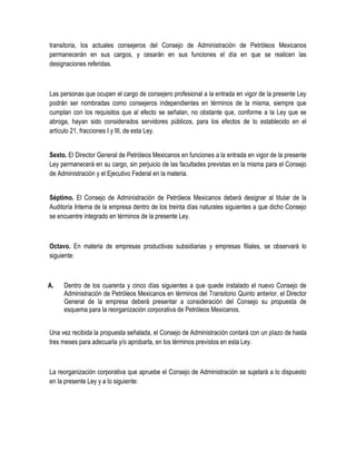 transitoria, los actuales consejeros del Consejo de Administración de Petróleos Mexicanos
permanecerán en sus cargos, y cesarán en sus funciones el día en que se realicen las
designaciones referidas.
Las personas que ocupen el cargo de consejero profesional a la entrada en vigor de la presente Ley
podrán ser nombradas como consejeros independientes en términos de la misma, siempre que
cumplan con los requisitos que al efecto se señalan, no obstante que, conforme a la Ley que se
abroga, hayan sido considerados servidores públicos, para los efectos de lo establecido en el
artículo 21, fracciones I y III, de esta Ley.
Sexto. El Director General de Petróleos Mexicanos en funciones a la entrada en vigor de la presente
Ley permanecerá en su cargo, sin perjuicio de las facultades previstas en la misma para el Consejo
de Administración y el Ejecutivo Federal en la materia.
Séptimo. El Consejo de Administración de Petróleos Mexicanos deberá designar al titular de la
Auditoría Interna de la empresa dentro de los treinta días naturales siguientes a que dicho Consejo
se encuentre integrado en términos de la presente Ley.
Octavo. En materia de empresas productivas subsidiarias y empresas filiales, se observará lo
siguiente:
A. Dentro de los cuarenta y cinco días siguientes a que quede instalado el nuevo Consejo de
Administración de Petróleos Mexicanos en términos del Transitorio Quinto anterior, el Director
General de la empresa deberá presentar a consideración del Consejo su propuesta de
esquema para la reorganización corporativa de Petróleos Mexicanos.
Una vez recibida la propuesta señalada, el Consejo de Administración contará con un plazo de hasta
tres meses para adecuarla y/o aprobarla, en los términos previstos en esta Ley.
La reorganización corporativa que apruebe el Consejo de Administración se sujetará a lo dispuesto
en la presente Ley y a lo siguiente:
 