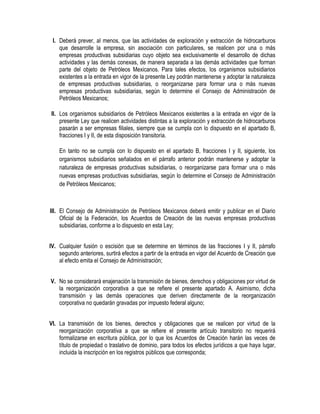 I. Deberá prever, al menos, que las actividades de exploración y extracción de hidrocarburos
que desarrolle la empresa, sin asociación con particulares, se realicen por una o más
empresas productivas subsidiarias cuyo objeto sea exclusivamente el desarrollo de dichas
actividades y las demás conexas, de manera separada a las demás actividades que forman
parte del objeto de Petróleos Mexicanos. Para tales efectos, los organismos subsidiarios
existentes a la entrada en vigor de la presente Ley podrán mantenerse y adoptar la naturaleza
de empresas productivas subsidiarias, o reorganizarse para formar una o más nuevas
empresas productivas subsidiarias, según lo determine el Consejo de Administración de
Petróleos Mexicanos;
II. Los organismos subsidiarios de Petróleos Mexicanos existentes a la entrada en vigor de la
presente Ley que realicen actividades distintas a la exploración y extracción de hidrocarburos
pasarán a ser empresas filiales, siempre que se cumpla con lo dispuesto en el apartado B,
fracciones I y II, de esta disposición transitoria.
En tanto no se cumpla con lo dispuesto en el apartado B, fracciones I y II, siguiente, los
organismos subsidiarios señalados en el párrafo anterior podrán mantenerse y adoptar la
naturaleza de empresas productivas subsidiarias, o reorganizarse para formar una o más
nuevas empresas productivas subsidiarias, según lo determine el Consejo de Administración
de Petróleos Mexicanos;
III. El Consejo de Administración de Petróleos Mexicanos deberá emitir y publicar en el Diario
Oficial de la Federación, los Acuerdos de Creación de las nuevas empresas productivas
subsidiarias, conforme a lo dispuesto en esta Ley;
IV. Cualquier fusión o escisión que se determine en términos de las fracciones I y II, párrafo
segundo anteriores, surtirá efectos a partir de la entrada en vigor del Acuerdo de Creación que
al efecto emita el Consejo de Administración;
V. No se considerará enajenación la transmisión de bienes, derechos y obligaciones por virtud de
la reorganización corporativa a que se refiere el presente apartado A. Asimismo, dicha
transmisión y las demás operaciones que deriven directamente de la reorganización
corporativa no quedarán gravadas por impuesto federal alguno;
VI. La transmisión de los bienes, derechos y obligaciones que se realicen por virtud de la
reorganización corporativa a que se refiere el presente artículo transitorio no requerirá
formalizarse en escritura pública, por lo que los Acuerdos de Creación harán las veces de
título de propiedad o traslativo de dominio, para todos los efectos jurídicos a que haya lugar,
incluida la inscripción en los registros públicos que corresponda;
 