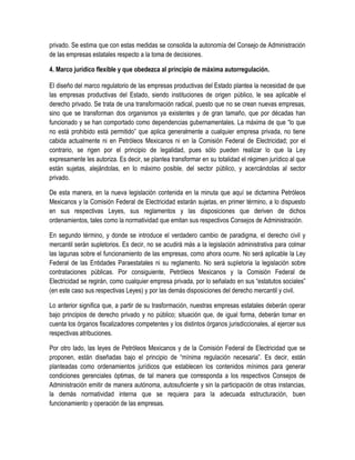 privado. Se estima que con estas medidas se consolida la autonomía del Consejo de Administración
de las empresas estatales respecto a la toma de decisiones.
4. Marco jurídico flexible y que obedezca al principio de máxima autorregulación.
El diseño del marco regulatorio de las empresas productivas del Estado plantea la necesidad de que
las empresas productivas del Estado, siendo instituciones de origen público, le sea aplicable el
derecho privado. Se trata de una transformación radical, puesto que no se crean nuevas empresas,
sino que se transforman dos organismos ya existentes y de gran tamaño, que por décadas han
funcionado y se han comportado como dependencias gubernamentales. La máxima de que “lo que
no está prohibido está permitido” que aplica generalmente a cualquier empresa privada, no tiene
cabida actualmente ni en Petróleos Mexicanos ni en la Comisión Federal de Electricidad; por el
contrario, se rigen por el principio de legalidad, pues sólo pueden realizar lo que la Ley
expresamente les autoriza. Es decir, se plantea transformar en su totalidad el régimen jurídico al que
están sujetas, alejándolas, en lo máximo posible, del sector público, y acercándolas al sector
privado.
De esta manera, en la nueva legislación contenida en la minuta que aquí se dictamina Petróleos
Mexicanos y la Comisión Federal de Electricidad estarán sujetas, en primer término, a lo dispuesto
en sus respectivas Leyes, sus reglamentos y las disposiciones que deriven de dichos
ordenamientos, tales como la normatividad que emitan sus respectivos Consejos de Administración.
En segundo término, y donde se introduce el verdadero cambio de paradigma, el derecho civil y
mercantil serán supletorios. Es decir, no se acudirá más a la legislación administrativa para colmar
las lagunas sobre el funcionamiento de las empresas, como ahora ocurre. No será aplicable la Ley
Federal de las Entidades Paraestatales ni su reglamento. No será supletoria la legislación sobre
contrataciones públicas. Por consiguiente, Petróleos Mexicanos y la Comisión Federal de
Electricidad se regirán, como cualquier empresa privada, por lo señalado en sus “estatutos sociales”
(en este caso sus respectivas Leyes) y por las demás disposiciones del derecho mercantil y civil.
Lo anterior significa que, a partir de su trasformación, nuestras empresas estatales deberán operar
bajo principios de derecho privado y no público; situación que, de igual forma, deberán tomar en
cuenta los órganos fiscalizadores competentes y los distintos órganos jurisdiccionales, al ejercer sus
respectivas atribuciones.
Por otro lado, las leyes de Petróleos Mexicanos y de la Comisión Federal de Electricidad que se
proponen, están diseñadas bajo el principio de “mínima regulación necesaria”. Es decir, están
planteadas como ordenamientos jurídicos que establecen los contenidos mínimos para generar
condiciones gerenciales óptimas, de tal manera que corresponda a los respectivos Consejos de
Administración emitir de manera autónoma, autosuficiente y sin la participación de otras instancias,
la demás normatividad interna que se requiera para la adecuada estructuración, buen
funcionamiento y operación de las empresas.
 