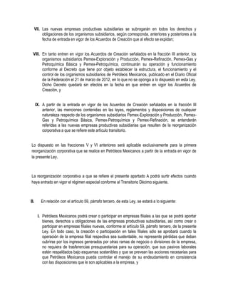 VII. Las nuevas empresas productivas subsidiarias se subrogarán en todos los derechos y
obligaciones de los organismos subsidiarios, según corresponda, anteriores y posteriores a la
fecha de entrada en vigor de los Acuerdos de Creación que al efecto se expidan;
VIII. En tanto entren en vigor los Acuerdos de Creación señalados en la fracción III anterior, los
organismos subsidiarios Pemex-Exploración y Producción, Pemex-Refinación, Pemex-Gas y
Petroquímica Básica y Pemex-Petroquímica, continuarán su operación y funcionamiento
conforme al Decreto que tiene por objeto establecer la estructura, el funcionamiento y el
control de los organismos subsidiarios de Petróleos Mexicanos, publicado en el Diario Oficial
de la Federación el 21 de marzo de 2012, en lo que no se oponga a lo dispuesto en esta Ley.
Dicho Decreto quedará sin efectos en la fecha en que entren en vigor los Acuerdos de
Creación, y
IX. A partir de la entrada en vigor de los Acuerdos de Creación señalados en la fracción III
anterior, las menciones contenidas en las leyes, reglamentos y disposiciones de cualquier
naturaleza respecto de los organismos subsidiarios Pemex-Exploración y Producción, Pemex-
Gas y Petroquímica Básica, Pemex-Petroquímica y Pemex-Refinación, se entenderán
referidas a las nuevas empresas productivas subsidiarias que resulten de la reorganización
corporativa a que se refiere este artículo transitorio.
Lo dispuesto en las fracciones V y VI anteriores será aplicable exclusivamente para la primera
reorganización corporativa que se realice en Petróleos Mexicanos a partir de la entrada en vigor de
la presente Ley.
La reorganización corporativa a que se refiere el presente apartado A podrá surtir efectos cuando
haya entrado en vigor el régimen especial conforme al Transitorio Décimo siguiente.
B. En relación con el artículo 59, párrafo tercero, de esta Ley, se estará a lo siguiente:
I. Petróleos Mexicanos podrá crear o participar en empresas filiales a las que se podrá aportar
bienes, derechos u obligaciones de las empresas productivas subsidiarias, así como crear o
participar en empresas filiales nuevas, conforme al artículo 59, párrafo tercero, de la presente
Ley. En todo caso, la creación o participación en tales filiales sólo se aprobará cuando la
operación de la empresa filial respectiva sea sustentable, no represente pérdidas que deban
cubrirse por los ingresos generados por otras ramas de negocio o divisiones de la empresa,
no requiera de trasferencias presupuestarias para su operación, que sus pasivos laborales
estén respaldados bajo esquemas sostenibles y que se prevean las acciones necesarias para
que Petróleos Mexicanos pueda controlar el manejo de su endeudamiento en consistencia
con las disposiciones que le son aplicables a la empresa, y
 