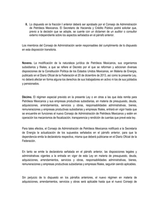 II. Lo dispuesto en la fracción I anterior deberá ser aprobado por el Consejo de Administración
de Petróleos Mexicanos. El Secretario de Hacienda y Crédito Público podrá solicitar que,
previo a la decisión que se adopte, se cuente con un dictamen de un auditor o consultor
externo independiente sobre los aspectos señalados en el párrafo anterior.
Los miembros del Consejo de Administración serán responsables del cumplimiento de lo dispuesto
en esta disposición transitoria.
Noveno. La modificación de la naturaleza jurídica de Petróleos Mexicanos, sus organismos
subsidiarios y filiales, a que se refiere el Decreto por el que se reforman y adicionan diversas
disposiciones de la Constitución Política de los Estados Unidos Mexicanos, en Materia de Energía,
publicado en el Diario Oficial de la Federación el 20 de diciembre de 2013, así como la presente Ley,
no deberá afectar en forma alguna los derechos de sus trabajadores en activo ni los de sus jubilados
y pensionados.
Décimo. El régimen especial previsto en la presente Ley o en otras a las que ésta remita para
Petróleos Mexicanos y sus empresas productivas subsidiarias, en materia de presupuesto, deuda,
adquisiciones, arrendamientos, servicios y obras, responsabilidades administrativas, bienes,
remuneraciones y empresas productivas subsidiarias y empresas filiales, entrará en vigor hasta que
se encuentre en funciones el nuevo Consejo de Administración de Petróleos Mexicanos y estén en
operación los mecanismos de fiscalización, transparencia y rendición de cuentas que prevé esta ley.
Para tales efectos, el Consejo de Administración de Petróleos Mexicanos notificará a la Secretaría
de Energía la actualización de los supuestos señalados en el párrafo anterior, para que la
dependencia emita la declaratoria respectiva, misma que deberá publicarse en el Diario Oficial de la
Federación.
En tanto se emite la declaratoria señalada en el párrafo anterior, las disposiciones legales y
administrativas vigentes a la entrada en vigor de esta Ley en materia de presupuesto, deuda,
adquisiciones, arrendamientos, servicios y obras, responsabilidades administrativas, bienes,
remuneraciones y empresas productivas subsidiarias y empresas filiales, seguirán siendo aplicables.
Sin perjuicio de lo dispuesto en los párrafos anteriores, el nuevo régimen en materia de
adquisiciones, arrendamientos, servicios y obras será aplicable hasta que el nuevo Consejo de
 