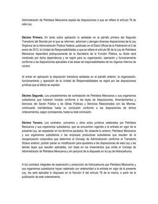 Administración de Petróleos Mexicanos expida las disposiciones a que se refiere el artículo 76 de
esta Ley.
Décimo Primero. En tanto cobre aplicación lo señalado en el párrafo primero del Segundo
Transitorio del Decreto por el que se reforman, adicionan y derogan diversas disposiciones de la Ley
Orgánica de la Administración Pública Federal, publicado en el Diario Oficial de la Federación el 2 de
enero de 2013, la Unidad de Responsabilidades a que se refiere el artículo 90 de la Ley de Petróleos
Mexicanos dependerá jerárquicamente de la Secretaría de la Función Pública, su titular será
nombrado por dicha dependencia y se regirá para su organización, operación y funcionamiento
conforme a las disposiciones aplicables a las áreas de responsabilidades de los órganos internos de
control.
Al entrar en aplicación la disposición transitoria señalada en el párrafo anterior, la organización,
funcionamiento y operación de la Unidad de Responsabilidades se regirá por las disposiciones
jurídicas que al efecto se expidan.
Décimo Segundo. Los procedimientos de contratación de Petróleos Mexicanos o sus organismos
subsidiarios que hubieren iniciado conforme a las leyes de Adquisiciones, Arrendamientos y
Servicios del Sector Público y de Obras Públicas y Servicios Relacionados con las Mismas,
continuarán tramitándose hasta su conclusión conforme a las disposiciones de dichos
ordenamientos, según corresponda, hasta su total conclusión.
Décimo Tercero. Los contratos, convenios y otros actos jurídicos celebrados por Petróleos
Mexicanos y sus organismos subsidiarios, que se encuentren vigentes a la entrada en vigor de la
presente Ley, se respetarán en los términos pactados. No obstante lo anterior, Petróleos Mexicanos
y sus organismos subsidiarios o las empresas productivas subsidiarias que resulten de la
reorganización corporativa que determine el Consejo de Administración conforme al Transitorio
Octavo anterior, podrán pactar su modificación para ajustarlos a las disposiciones de esta Ley y las
demás leyes que resulten aplicables, con base en los lineamientos que emita el Consejo de
Administración de Petróleos Mexicanos y sin perjuicio de lo dispuesto en la Ley de Hidrocarburos.
A los contratos integrales de exploración y producción de hidrocarburos que Petróleos Mexicanos y
sus organismos subsidiarios hayan celebrado con anterioridad a la entrada en vigor de la presente
Ley, les será aplicable lo dispuesto en la fracción X del artículo 76 de la misma, a partir de la
publicación de este ordenamiento.
 