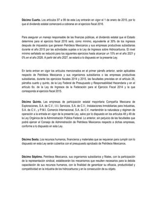 Décimo Cuarto. Los artículos 97 a 99 de esta Ley entrarán en vigor el 1 de enero de 2015, por lo
que el dividendo estatal comenzará a cobrarse en el ejercicio fiscal 2016.
Para asegurar un manejo responsable de las finanzas públicas, el dividendo estatal que el Estado
determine para el ejercicio fiscal 2016 será, como mínimo, equivalente al 30% de los ingresos
después de impuestos que generen Petróleos Mexicanos y sus empresas productivas subsidiarias
durante el año 2015 por las actividades sujetas a la Ley de Ingresos sobre Hidrocarburos. El nivel
mínimo señalado se reducirá para los siguientes ejercicios hasta alcanzar un 15% en el año 2021 y
0% en el año 2026. A partir del año 2027, se estará a lo dispuesto en la presente Ley.
En tanto entran en vigor los artículos mencionados en el primer párrafo anterior, serán aplicables
respecto de Petróleos Mexicanos y sus organismos subsidiarios o las empresas productivas
subsidiarias, durante los ejercicios fiscales 2014 y 2015, las facultades previstas en el artículo 26,
párrafos cuarto y quinto, de la Ley Federal de Presupuesto y Responsabilidad Hacendaria y en el
artículo 6o. de la Ley de Ingresos de la Federación para el Ejercicio Fiscal 2014 y la que
corresponda al ejercicio fiscal 2015.
Décimo Quinto. Las empresas de participación estatal mayoritaria Compañía Mexicana de
Exploraciones, S.A. de C.V.; I.I.I. Servicios, S.A. de C.V.; Instalaciones Inmobiliarias para Industrias,
S.A. de C.V., y P.M.I. Comercio Internacional, S.A. de C.V. mantendrán la naturaleza y régimen de
operación a la entrada en vigor de la presente Ley, salvo por lo dispuesto en los artículos 48 y 49 de
la Ley Orgánica de la Administración Pública Federal. Lo anterior, sin perjuicio de las facultades que
podrá ejercer el Consejo de Administración de Petróleos Mexicanos respecto a dichas empresas,
conforme a lo dispuesto en esta Ley.
Décimo Sexto. Los recursos humanos, financieros y materiales que se requieran para cumplir con lo
dispuesto en esta Ley serán cubiertos con el presupuesto aprobado de Petróleos Mexicanos.
Décimo Séptimo. Petróleos Mexicanos, sus organismos subsidiarios y filiales, con la participación
de la representación sindical, establecerán los mecanismos que resulten necesarios para la debida
capacitación de sus recursos humanos, con la finalidad de garantizar su eficacia, productividad y
competitividad en la industria de los hidrocarburos y en la consecución de su objeto.
 