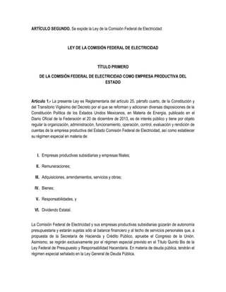ARTÍCULO SEGUNDO. Se expide la Ley de la Comisión Federal de Electricidad:
LEY DE LA COMISIÓN FEDERAL DE ELECTRICIDAD
TÍTULO PRIMERO
DE LA COMISIÓN FEDERAL DE ELECTRICIDAD COMO EMPRESA PRODUCTIVA DEL
ESTADO
Artículo 1.- La presente Ley es Reglamentaria del artículo 25, párrafo cuarto, de la Constitución y
del Transitorio Vigésimo del Decreto por el que se reforman y adicionan diversas disposiciones de la
Constitución Política de los Estados Unidos Mexicanos, en Materia de Energía, publicado en el
Diario Oficial de la Federación el 20 de diciembre de 2013, es de interés público y tiene por objeto
regular la organización, administración, funcionamiento, operación, control, evaluación y rendición de
cuentas de la empresa productiva del Estado Comisión Federal de Electricidad, así como establecer
su régimen especial en materia de:
I. Empresas productivas subsidiarias y empresas filiales;
II. Remuneraciones;
III. Adquisiciones, arrendamientos, servicios y obras;
IV. Bienes;
V. Responsabilidades, y
VI. Dividendo Estatal.
La Comisión Federal de Electricidad y sus empresas productivas subsidiarias gozarán de autonomía
presupuestaria y estarán sujetas sólo al balance financiero y al techo de servicios personales que, a
propuesta de la Secretaría de Hacienda y Crédito Público, apruebe el Congreso de la Unión.
Asimismo, se regirán exclusivamente por el régimen especial previsto en el Título Quinto Bis de la
Ley Federal de Presupuesto y Responsabilidad Hacendaria. En materia de deuda pública, tendrán el
régimen especial señalado en la Ley General de Deuda Pública.
 