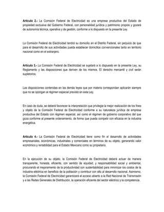 Artículo 2.- La Comisión Federal de Electricidad es una empresa productiva del Estado de
propiedad exclusiva del Gobierno Federal, con personalidad jurídica y patrimonio propios y gozará
de autonomía técnica, operativa y de gestión, conforme a lo dispuesto en la presente Ley.
La Comisión Federal de Electricidad tendrá su domicilio en el Distrito Federal, sin perjuicio de que
para el desarrollo de sus actividades pueda establecer domicilios convencionales tanto en territorio
nacional como en el extranjero.
Artículo 3.- La Comisión Federal de Electricidad se sujetará a lo dispuesto en la presente Ley, su
Reglamento y las disposiciones que deriven de los mismos. El derecho mercantil y civil serán
supletorios.
Las disposiciones contenidas en las demás leyes que por materia correspondan aplicarán siempre
que no se opongan al régimen especial previsto en esta Ley.
En caso de duda, se deberá favorecer la interpretación que privilegie la mejor realización de los fines
y objeto de la Comisión Federal de Electricidad conforme a su naturaleza jurídica de empresa
productiva del Estado con régimen especial, así como el régimen de gobierno corporativo del que
goza conforme al presente ordenamiento, de forma que pueda competir con eficacia en la industria
energética.
Artículo 4.- La Comisión Federal de Electricidad tiene como fin el desarrollo de actividades
empresariales, económicas, industriales y comerciales en términos de su objeto, generando valor
económico y rentabilidad para el Estado Mexicano como su propietario.
En la ejecución de su objeto, la Comisión Federal de Electricidad deberá actuar de manera
transparente, honesta, eficiente, con sentido de equidad, y responsabilidad social y ambiental,
procurando el mejoramiento de la productividad con sustentabilidad para minimizar los costos de la
industria eléctrica en beneficio de la población y contribuir con ello al desarrollo nacional. Asimismo,
la Comisión Federal de Electricidad garantizará el acceso abierto a la Red Nacional de Transmisión
y a las Redes Generales de Distribución, la operación eficiente del sector eléctrico y la competencia.
 