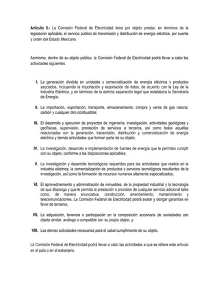 Artículo 5.- La Comisión Federal de Electricidad tiene por objeto prestar, en términos de la
legislación aplicable, el servicio público de transmisión y distribución de energía eléctrica, por cuenta
y orden del Estado Mexicano.
Asimismo, dentro de su objeto público, la Comisión Federal de Electricidad podrá llevar a cabo las
actividades siguientes:
I. La generación dividida en unidades y comercialización de energía eléctrica y productos
asociados, incluyendo la importación y exportación de éstos, de acuerdo con la Ley de la
Industria Eléctrica, y en términos de la estricta separación legal que establezca la Secretaría
de Energía;
II. La importación, exportación, transporte, almacenamiento, compra y venta de gas natural,
carbón y cualquier otro combustible;
III. El desarrollo y ejecución de proyectos de ingeniería, investigación, actividades geológicas y
geofísicas, supervisión, prestación de servicios a terceros, así como todas aquellas
relacionadas con la generación, transmisión, distribución y comercialización de energía
eléctrica y demás actividades que forman parte de su objeto;
IV. La investigación, desarrollo e implementación de fuentes de energía que le permitan cumplir
con su objeto, conforme a las disposiciones aplicables;
V. La investigación y desarrollo tecnológicos requeridos para las actividades que realice en la
industria eléctrica, la comercialización de productos y servicios tecnológicos resultantes de la
investigación, así como la formación de recursos humanos altamente especializados;
VI. El aprovechamiento y administración de inmuebles, de la propiedad industrial y la tecnología
de que disponga y que le permita la prestación o provisión de cualquier servicio adicional tales
como, de manera enunciativa, construcción, arrendamiento, mantenimiento y
telecomunicaciones. La Comisión Federal de Electricidad podrá avalar y otorgar garantías en
favor de terceros;
VII. La adquisición, tenencia o participación en la composición accionaria de sociedades con
objeto similar, análogo o compatible con su propio objeto, y
VIII. Las demás actividades necesarias para el cabal cumplimiento de su objeto.
La Comisión Federal de Electricidad podrá llevar a cabo las actividades a que se refiere este artículo
en el país o en el extranjero.
 