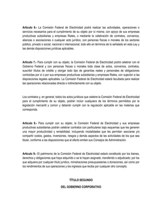 Artículo 6.- La Comisión Federal de Electricidad podrá realizar las actividades, operaciones o
servicios necesarios para el cumplimiento de su objeto por sí misma; con apoyo de sus empresas
productivas subsidiarias y empresas filiales, o mediante la celebración de contratos, convenios,
alianzas o asociaciones o cualquier acto jurídico, con personas físicas o morales de los sectores
público, privado o social, nacional o internacional, todo ello en términos de lo señalado en esta Ley y
las demás disposiciones jurídicas aplicables.
Artículo 7.- Para cumplir con su objeto, la Comisión Federal de Electricidad podrá celebrar con el
Gobierno Federal y con personas físicas o morales toda clase de actos, convenios, contratos,
suscribir títulos de crédito y otorgar todo tipo de garantías reales y personales de obligaciones
contraídas por sí o por sus empresas productivas subsidiarias y empresas filiales, con sujeción a las
disposiciones legales aplicables. La Comisión Federal de Electricidad estará facultada para realizar
las operaciones relacionadas directa o indirectamente con su objeto.
Los contratos y, en general, todos los actos jurídicos que celebre la Comisión Federal de Electricidad
para el cumplimiento de su objeto, podrán incluir cualquiera de los términos permitidos por la
legislación mercantil y común y deberán cumplir con la regulación aplicable en las materias que
corresponda.
Artículo 8.- Para cumplir con su objeto, la Comisión Federal de Electricidad y sus empresas
productivas subsidiarias podrán celebrar contratos con particulares bajo esquemas que les generen
una mayor productividad y rentabilidad, incluyendo modalidades que les permitan asociarse y/o
compartir costos, gastos, inversiones, riesgos y demás aspectos de las actividades de los que sea
titular, conforme a las disposiciones que al efecto emitan sus Consejos de Administración.
Artículo 9.- El patrimonio de la Comisión Federal de Electricidad estará constituido por los bienes,
derechos y obligaciones que haya adquirido o se le hayan asignado, transferido o adjudicado; por los
que adquiera por cualquier título jurídico, ministraciones presupuestarias o donaciones, así como por
los rendimientos de sus operaciones y los ingresos que reciba por cualquier otro concepto.
TÍTULO SEGUNDO
DEL GOBIERNO CORPORATIVO
 