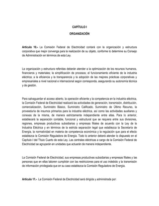 CAPÍTULO I
ORGANIZACIÓN
Artículo 10.- La Comisión Federal de Electricidad contará con la organización y estructura
corporativa que mejor convenga para la realización de su objeto, conforme lo determine su Consejo
de Administración en términos de esta Ley.
La organización y estructura referidas deberán atender a la optimización de los recursos humanos,
financieros y materiales; la simplificación de procesos; el funcionamiento eficiente de la industria
eléctrica; a la eficiencia y la transparencia y la adopción de las mejores prácticas corporativas y
empresariales a nivel nacional e internacional según corresponda, asegurando su autonomía técnica
y de gestión.
Para salvaguardar el acceso abierto, la operación eficiente y la competencia en la industria eléctrica,
la Comisión Federal de Electricidad realizará las actividades de generación, transmisión, distribución,
comercialización, Suministro Básico, Suministro Calificado, Suministro de Último Recurso, la
proveeduría de insumos primarios para la industria eléctrica, así como las actividades auxiliares y
conexas de la misma, de manera estrictamente independiente entre ellas. Para lo anterior,
establecerá la separación contable, funcional y estructural que se requiera entre sus divisiones,
regiones, empresas productivas subsidiarias y empresas filiales de acuerdo con la Ley de la
Industria Eléctrica y en términos de la estricta separación legal que establezca la Secretaría de
Energía, la normatividad en materia de competencia económica y la regulación que para el efecto
establezca la Comisión Reguladora de Energía. Todo lo anterior deberá atender lo dispuesto en el
Capítulo I del Título Cuarto de esta Ley. Las centrales eléctricas a cargo de la Comisión Federal de
Electricidad se agruparán en unidades que actuarán de manera independiente.
La Comisión Federal de Electricidad, sus empresas productivas subsidiarias y empresas filiales y las
personas que en ellas laboren cumplirán con las restricciones para el uso indebido y la transmisión
de información privilegiada que en su caso establezca la Comisión Reguladora de Energía.
Artículo 11.- La Comisión Federal de Electricidad será dirigida y administrada por:
 